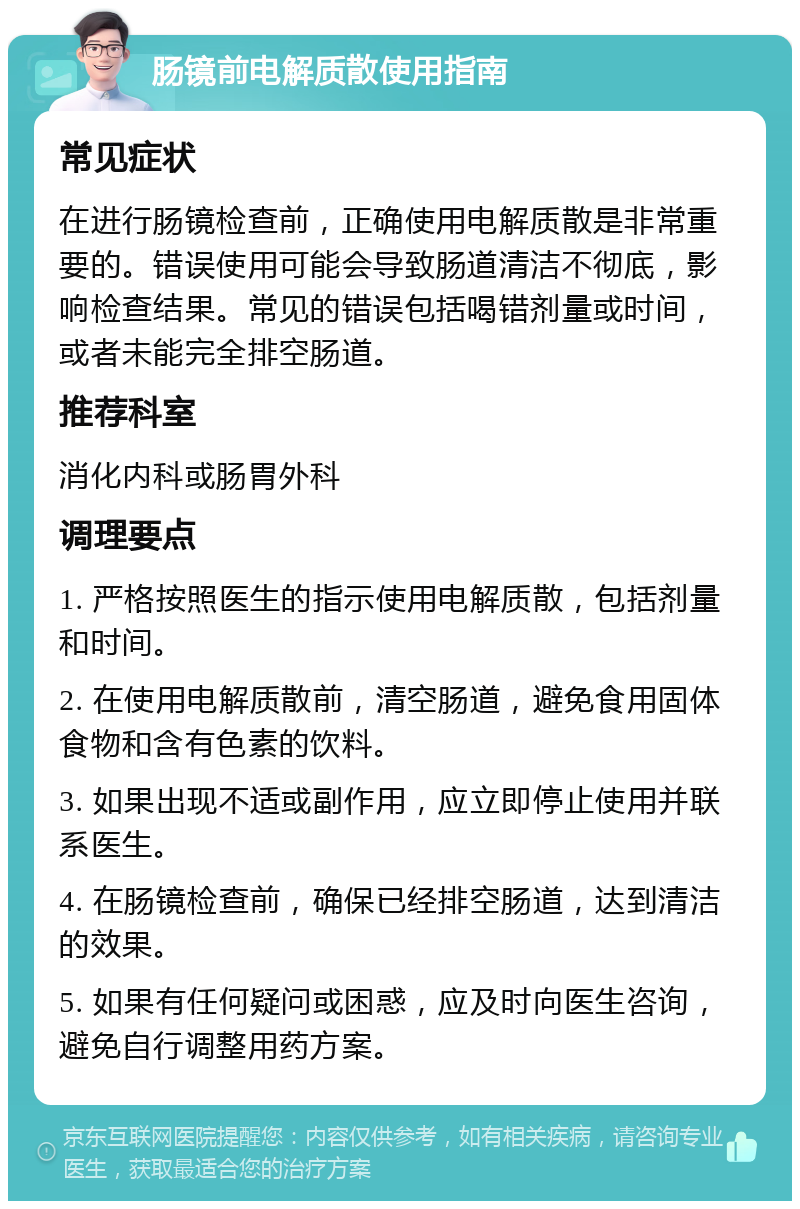 肠镜前电解质散使用指南 常见症状 在进行肠镜检查前，正确使用电解质散是非常重要的。错误使用可能会导致肠道清洁不彻底，影响检查结果。常见的错误包括喝错剂量或时间，或者未能完全排空肠道。 推荐科室 消化内科或肠胃外科 调理要点 1. 严格按照医生的指示使用电解质散，包括剂量和时间。 2. 在使用电解质散前，清空肠道，避免食用固体食物和含有色素的饮料。 3. 如果出现不适或副作用，应立即停止使用并联系医生。 4. 在肠镜检查前，确保已经排空肠道，达到清洁的效果。 5. 如果有任何疑问或困惑，应及时向医生咨询，避免自行调整用药方案。