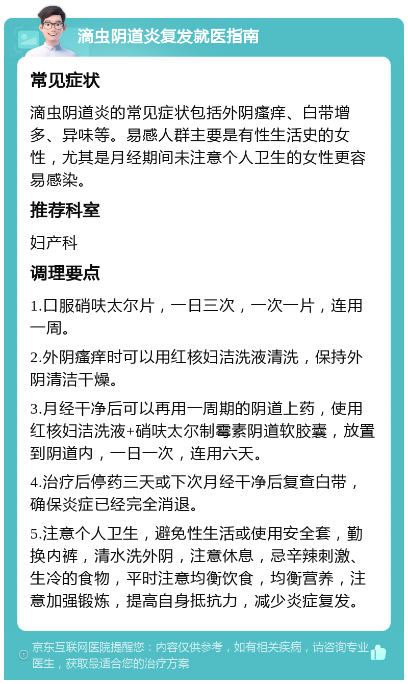 滴虫阴道炎复发就医指南 常见症状 滴虫阴道炎的常见症状包括外阴瘙痒、白带增多、异味等。易感人群主要是有性生活史的女性，尤其是月经期间未注意个人卫生的女性更容易感染。 推荐科室 妇产科 调理要点 1.口服硝呋太尔片，一日三次，一次一片，连用一周。 2.外阴瘙痒时可以用红核妇洁洗液清洗，保持外阴清洁干燥。 3.月经干净后可以再用一周期的阴道上药，使用红核妇洁洗液+硝呋太尔制霉素阴道软胶囊，放置到阴道内，一日一次，连用六天。 4.治疗后停药三天或下次月经干净后复查白带，确保炎症已经完全消退。 5.注意个人卫生，避免性生活或使用安全套，勤换内裤，清水洗外阴，注意休息，忌辛辣刺激、生冷的食物，平时注意均衡饮食，均衡营养，注意加强锻炼，提高自身抵抗力，减少炎症复发。