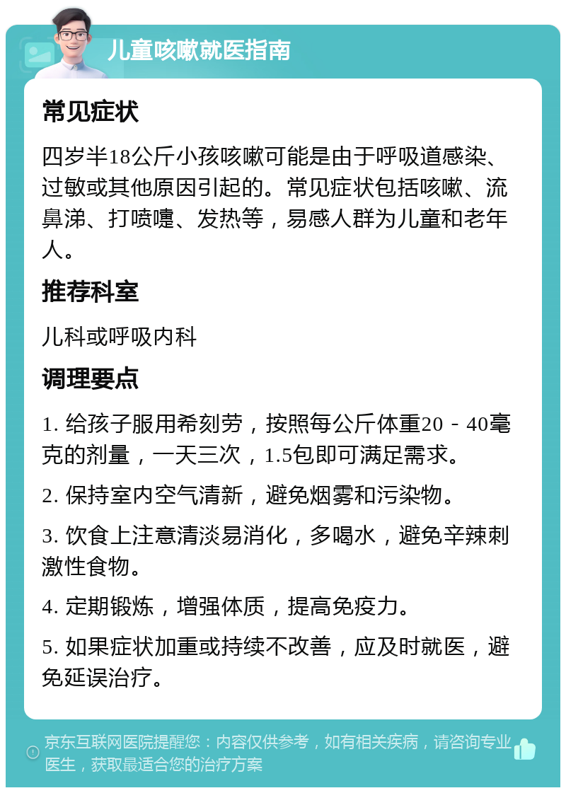 儿童咳嗽就医指南 常见症状 四岁半18公斤小孩咳嗽可能是由于呼吸道感染、过敏或其他原因引起的。常见症状包括咳嗽、流鼻涕、打喷嚏、发热等，易感人群为儿童和老年人。 推荐科室 儿科或呼吸内科 调理要点 1. 给孩子服用希刻劳，按照每公斤体重20－40毫克的剂量，一天三次，1.5包即可满足需求。 2. 保持室内空气清新，避免烟雾和污染物。 3. 饮食上注意清淡易消化，多喝水，避免辛辣刺激性食物。 4. 定期锻炼，增强体质，提高免疫力。 5. 如果症状加重或持续不改善，应及时就医，避免延误治疗。