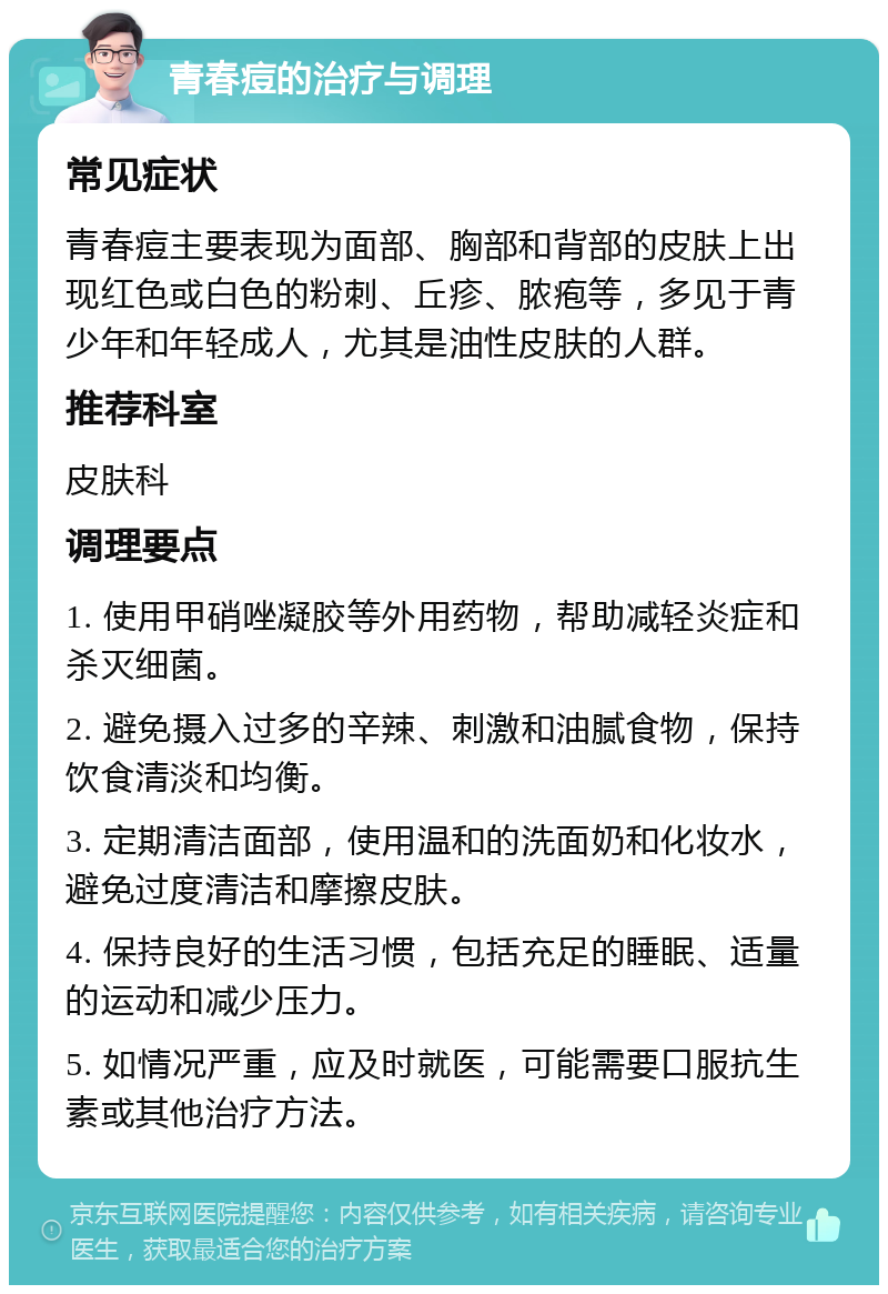 青春痘的治疗与调理 常见症状 青春痘主要表现为面部、胸部和背部的皮肤上出现红色或白色的粉刺、丘疹、脓疱等，多见于青少年和年轻成人，尤其是油性皮肤的人群。 推荐科室 皮肤科 调理要点 1. 使用甲硝唑凝胶等外用药物，帮助减轻炎症和杀灭细菌。 2. 避免摄入过多的辛辣、刺激和油腻食物，保持饮食清淡和均衡。 3. 定期清洁面部，使用温和的洗面奶和化妆水，避免过度清洁和摩擦皮肤。 4. 保持良好的生活习惯，包括充足的睡眠、适量的运动和减少压力。 5. 如情况严重，应及时就医，可能需要口服抗生素或其他治疗方法。