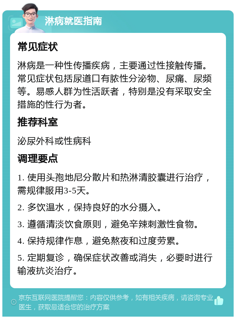 淋病就医指南 常见症状 淋病是一种性传播疾病，主要通过性接触传播。常见症状包括尿道口有脓性分泌物、尿痛、尿频等。易感人群为性活跃者，特别是没有采取安全措施的性行为者。 推荐科室 泌尿外科或性病科 调理要点 1. 使用头孢地尼分散片和热淋清胶囊进行治疗，需规律服用3-5天。 2. 多饮温水，保持良好的水分摄入。 3. 遵循清淡饮食原则，避免辛辣刺激性食物。 4. 保持规律作息，避免熬夜和过度劳累。 5. 定期复诊，确保症状改善或消失，必要时进行输液抗炎治疗。