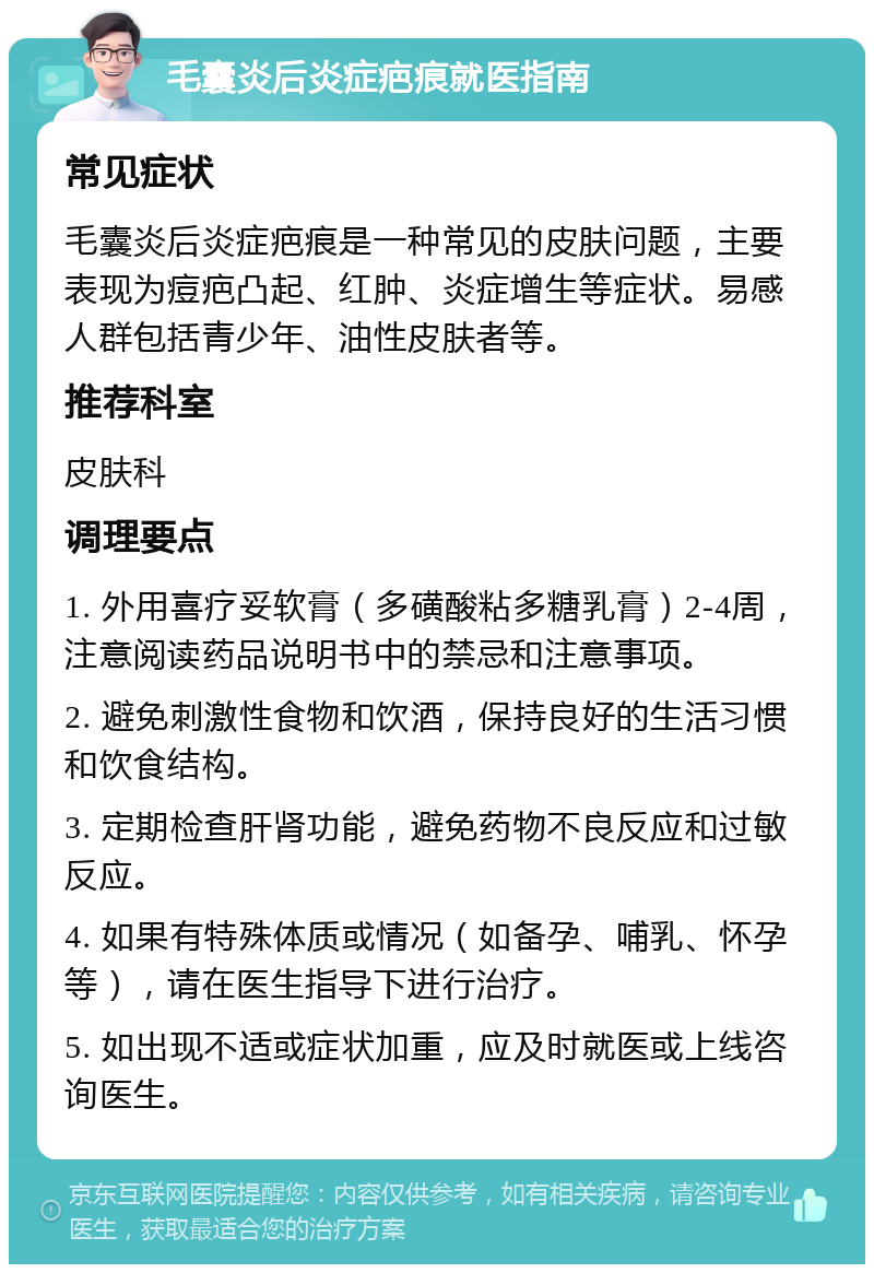 毛囊炎后炎症疤痕就医指南 常见症状 毛囊炎后炎症疤痕是一种常见的皮肤问题，主要表现为痘疤凸起、红肿、炎症增生等症状。易感人群包括青少年、油性皮肤者等。 推荐科室 皮肤科 调理要点 1. 外用喜疗妥软膏（多磺酸粘多糖乳膏）2-4周，注意阅读药品说明书中的禁忌和注意事项。 2. 避免刺激性食物和饮酒，保持良好的生活习惯和饮食结构。 3. 定期检查肝肾功能，避免药物不良反应和过敏反应。 4. 如果有特殊体质或情况（如备孕、哺乳、怀孕等），请在医生指导下进行治疗。 5. 如出现不适或症状加重，应及时就医或上线咨询医生。