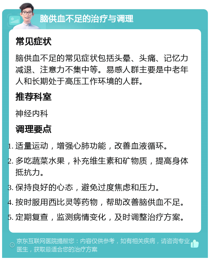 脑供血不足的治疗与调理 常见症状 脑供血不足的常见症状包括头晕、头痛、记忆力减退、注意力不集中等。易感人群主要是中老年人和长期处于高压工作环境的人群。 推荐科室 神经内科 调理要点 适量运动，增强心肺功能，改善血液循环。 多吃蔬菜水果，补充维生素和矿物质，提高身体抵抗力。 保持良好的心态，避免过度焦虑和压力。 按时服用西比灵等药物，帮助改善脑供血不足。 定期复查，监测病情变化，及时调整治疗方案。