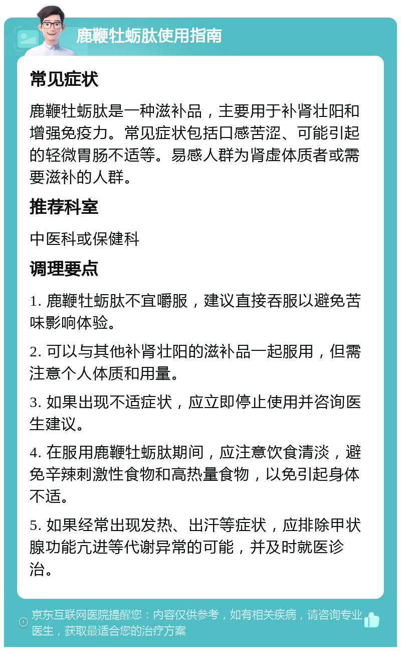 鹿鞭牡蛎肽使用指南 常见症状 鹿鞭牡蛎肽是一种滋补品，主要用于补肾壮阳和增强免疫力。常见症状包括口感苦涩、可能引起的轻微胃肠不适等。易感人群为肾虚体质者或需要滋补的人群。 推荐科室 中医科或保健科 调理要点 1. 鹿鞭牡蛎肽不宜嚼服，建议直接吞服以避免苦味影响体验。 2. 可以与其他补肾壮阳的滋补品一起服用，但需注意个人体质和用量。 3. 如果出现不适症状，应立即停止使用并咨询医生建议。 4. 在服用鹿鞭牡蛎肽期间，应注意饮食清淡，避免辛辣刺激性食物和高热量食物，以免引起身体不适。 5. 如果经常出现发热、出汗等症状，应排除甲状腺功能亢进等代谢异常的可能，并及时就医诊治。