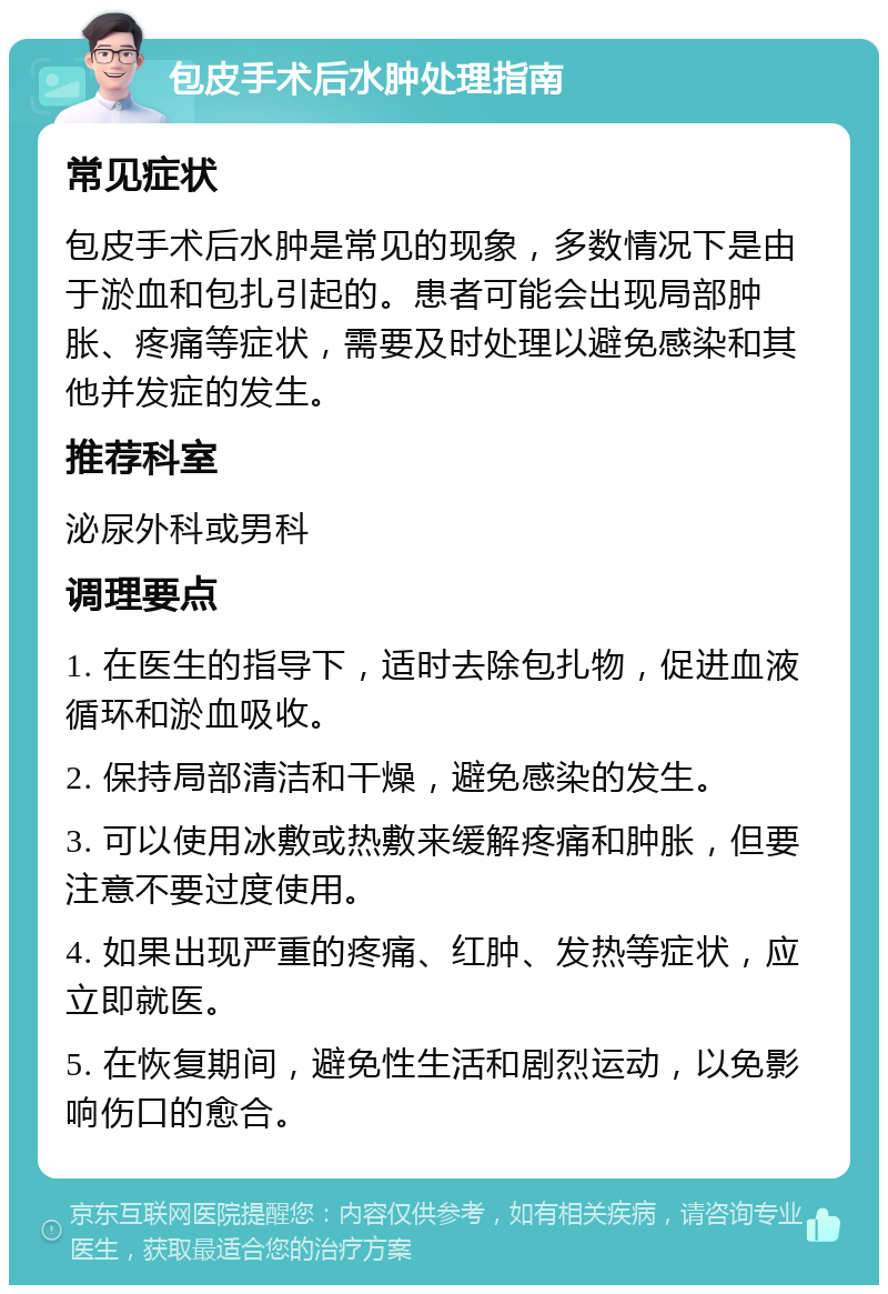 包皮手术后水肿处理指南 常见症状 包皮手术后水肿是常见的现象，多数情况下是由于淤血和包扎引起的。患者可能会出现局部肿胀、疼痛等症状，需要及时处理以避免感染和其他并发症的发生。 推荐科室 泌尿外科或男科 调理要点 1. 在医生的指导下，适时去除包扎物，促进血液循环和淤血吸收。 2. 保持局部清洁和干燥，避免感染的发生。 3. 可以使用冰敷或热敷来缓解疼痛和肿胀，但要注意不要过度使用。 4. 如果出现严重的疼痛、红肿、发热等症状，应立即就医。 5. 在恢复期间，避免性生活和剧烈运动，以免影响伤口的愈合。