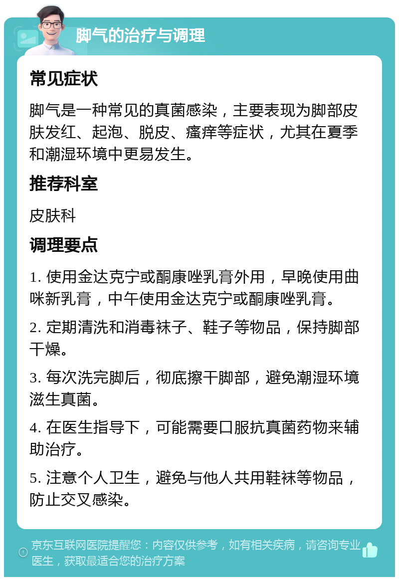 脚气的治疗与调理 常见症状 脚气是一种常见的真菌感染，主要表现为脚部皮肤发红、起泡、脱皮、瘙痒等症状，尤其在夏季和潮湿环境中更易发生。 推荐科室 皮肤科 调理要点 1. 使用金达克宁或酮康唑乳膏外用，早晚使用曲咪新乳膏，中午使用金达克宁或酮康唑乳膏。 2. 定期清洗和消毒袜子、鞋子等物品，保持脚部干燥。 3. 每次洗完脚后，彻底擦干脚部，避免潮湿环境滋生真菌。 4. 在医生指导下，可能需要口服抗真菌药物来辅助治疗。 5. 注意个人卫生，避免与他人共用鞋袜等物品，防止交叉感染。