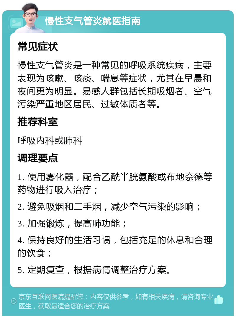 慢性支气管炎就医指南 常见症状 慢性支气管炎是一种常见的呼吸系统疾病，主要表现为咳嗽、咳痰、喘息等症状，尤其在早晨和夜间更为明显。易感人群包括长期吸烟者、空气污染严重地区居民、过敏体质者等。 推荐科室 呼吸内科或肺科 调理要点 1. 使用雾化器，配合乙酰半胱氨酸或布地奈德等药物进行吸入治疗； 2. 避免吸烟和二手烟，减少空气污染的影响； 3. 加强锻炼，提高肺功能； 4. 保持良好的生活习惯，包括充足的休息和合理的饮食； 5. 定期复查，根据病情调整治疗方案。