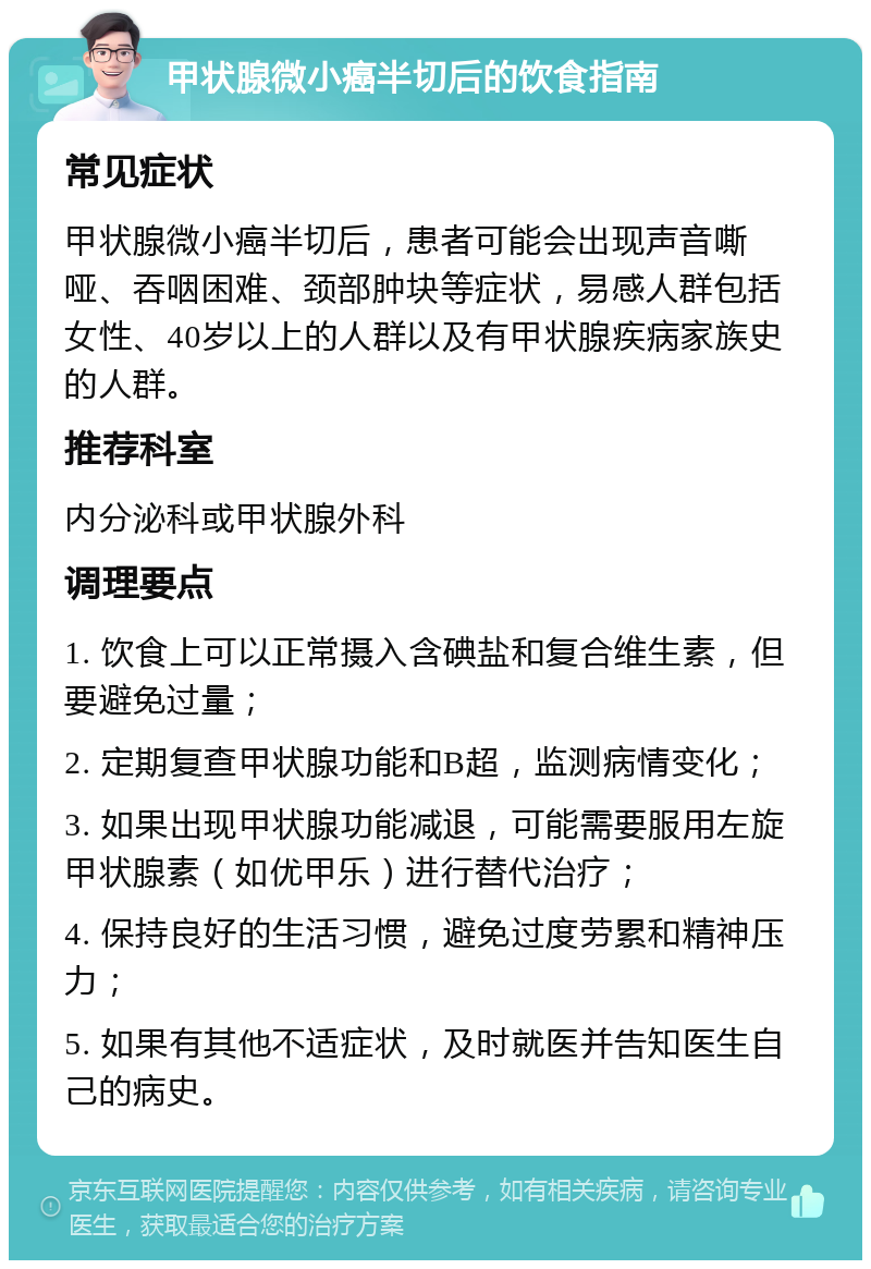 甲状腺微小癌半切后的饮食指南 常见症状 甲状腺微小癌半切后，患者可能会出现声音嘶哑、吞咽困难、颈部肿块等症状，易感人群包括女性、40岁以上的人群以及有甲状腺疾病家族史的人群。 推荐科室 内分泌科或甲状腺外科 调理要点 1. 饮食上可以正常摄入含碘盐和复合维生素，但要避免过量； 2. 定期复查甲状腺功能和B超，监测病情变化； 3. 如果出现甲状腺功能减退，可能需要服用左旋甲状腺素（如优甲乐）进行替代治疗； 4. 保持良好的生活习惯，避免过度劳累和精神压力； 5. 如果有其他不适症状，及时就医并告知医生自己的病史。