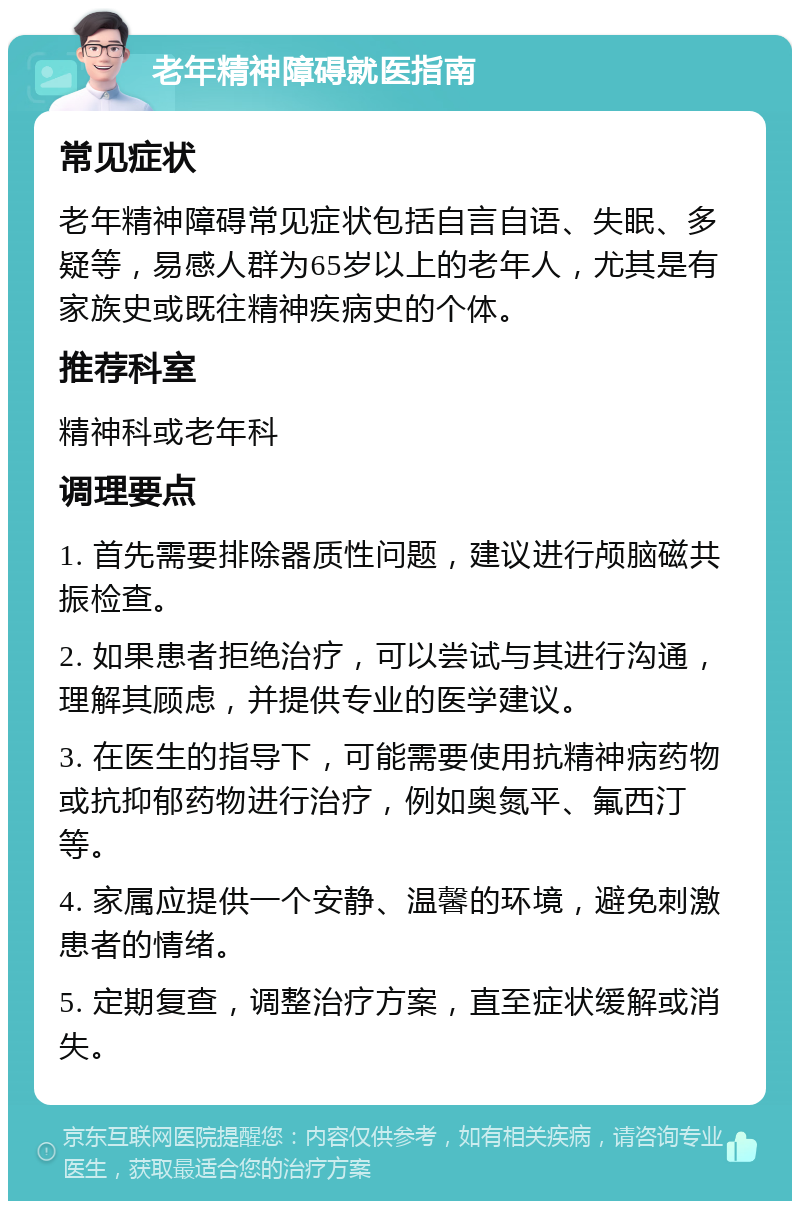 老年精神障碍就医指南 常见症状 老年精神障碍常见症状包括自言自语、失眠、多疑等，易感人群为65岁以上的老年人，尤其是有家族史或既往精神疾病史的个体。 推荐科室 精神科或老年科 调理要点 1. 首先需要排除器质性问题，建议进行颅脑磁共振检查。 2. 如果患者拒绝治疗，可以尝试与其进行沟通，理解其顾虑，并提供专业的医学建议。 3. 在医生的指导下，可能需要使用抗精神病药物或抗抑郁药物进行治疗，例如奥氮平、氟西汀等。 4. 家属应提供一个安静、温馨的环境，避免刺激患者的情绪。 5. 定期复查，调整治疗方案，直至症状缓解或消失。