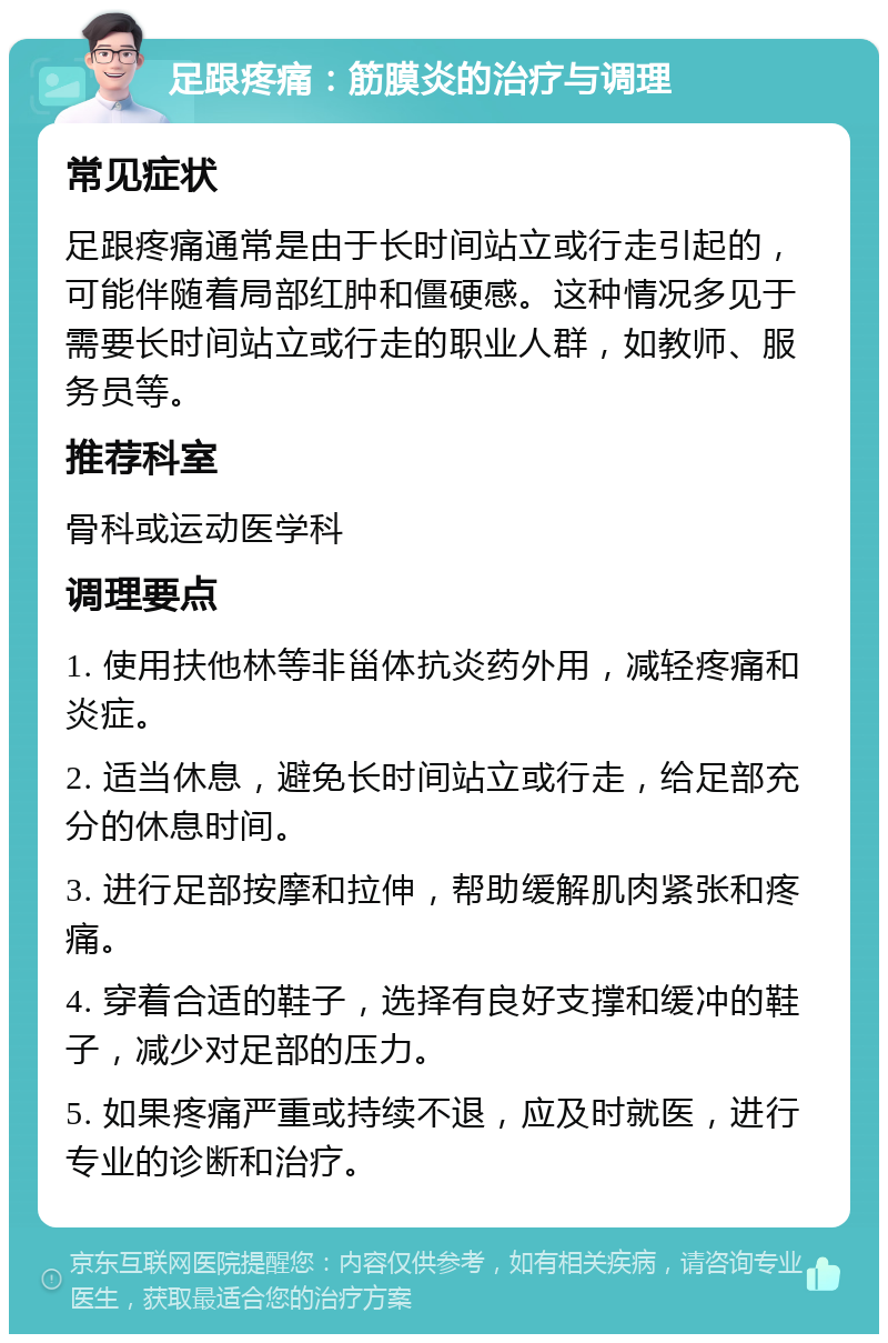 足跟疼痛：筋膜炎的治疗与调理 常见症状 足跟疼痛通常是由于长时间站立或行走引起的，可能伴随着局部红肿和僵硬感。这种情况多见于需要长时间站立或行走的职业人群，如教师、服务员等。 推荐科室 骨科或运动医学科 调理要点 1. 使用扶他林等非甾体抗炎药外用，减轻疼痛和炎症。 2. 适当休息，避免长时间站立或行走，给足部充分的休息时间。 3. 进行足部按摩和拉伸，帮助缓解肌肉紧张和疼痛。 4. 穿着合适的鞋子，选择有良好支撑和缓冲的鞋子，减少对足部的压力。 5. 如果疼痛严重或持续不退，应及时就医，进行专业的诊断和治疗。