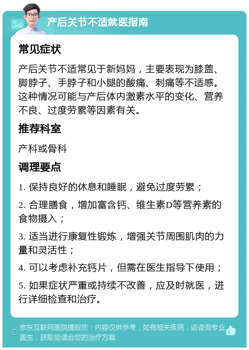 产后关节不适就医指南 常见症状 产后关节不适常见于新妈妈，主要表现为膝盖、脚脖子、手脖子和小腿的酸痛、刺痛等不适感。这种情况可能与产后体内激素水平的变化、营养不良、过度劳累等因素有关。 推荐科室 产科或骨科 调理要点 1. 保持良好的休息和睡眠，避免过度劳累； 2. 合理膳食，增加富含钙、维生素D等营养素的食物摄入； 3. 适当进行康复性锻炼，增强关节周围肌肉的力量和灵活性； 4. 可以考虑补充钙片，但需在医生指导下使用； 5. 如果症状严重或持续不改善，应及时就医，进行详细检查和治疗。