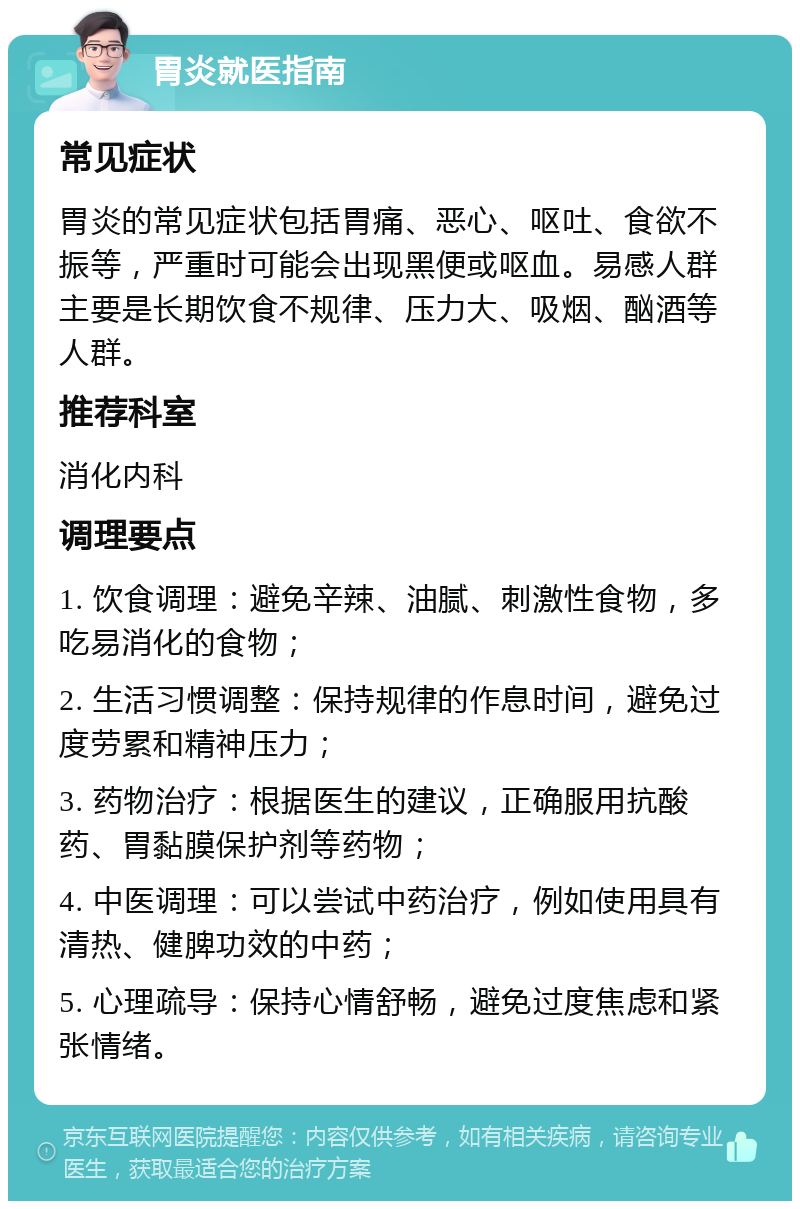 胃炎就医指南 常见症状 胃炎的常见症状包括胃痛、恶心、呕吐、食欲不振等，严重时可能会出现黑便或呕血。易感人群主要是长期饮食不规律、压力大、吸烟、酗酒等人群。 推荐科室 消化内科 调理要点 1. 饮食调理：避免辛辣、油腻、刺激性食物，多吃易消化的食物； 2. 生活习惯调整：保持规律的作息时间，避免过度劳累和精神压力； 3. 药物治疗：根据医生的建议，正确服用抗酸药、胃黏膜保护剂等药物； 4. 中医调理：可以尝试中药治疗，例如使用具有清热、健脾功效的中药； 5. 心理疏导：保持心情舒畅，避免过度焦虑和紧张情绪。