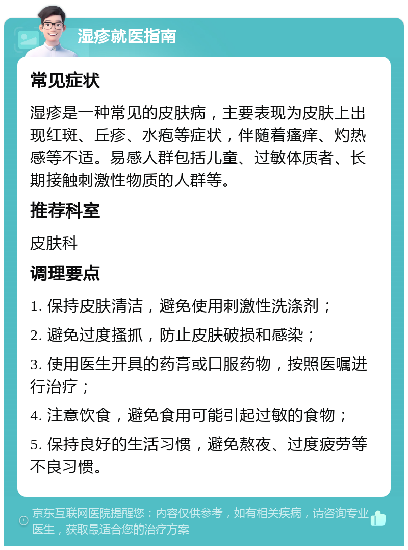 湿疹就医指南 常见症状 湿疹是一种常见的皮肤病，主要表现为皮肤上出现红斑、丘疹、水疱等症状，伴随着瘙痒、灼热感等不适。易感人群包括儿童、过敏体质者、长期接触刺激性物质的人群等。 推荐科室 皮肤科 调理要点 1. 保持皮肤清洁，避免使用刺激性洗涤剂； 2. 避免过度搔抓，防止皮肤破损和感染； 3. 使用医生开具的药膏或口服药物，按照医嘱进行治疗； 4. 注意饮食，避免食用可能引起过敏的食物； 5. 保持良好的生活习惯，避免熬夜、过度疲劳等不良习惯。