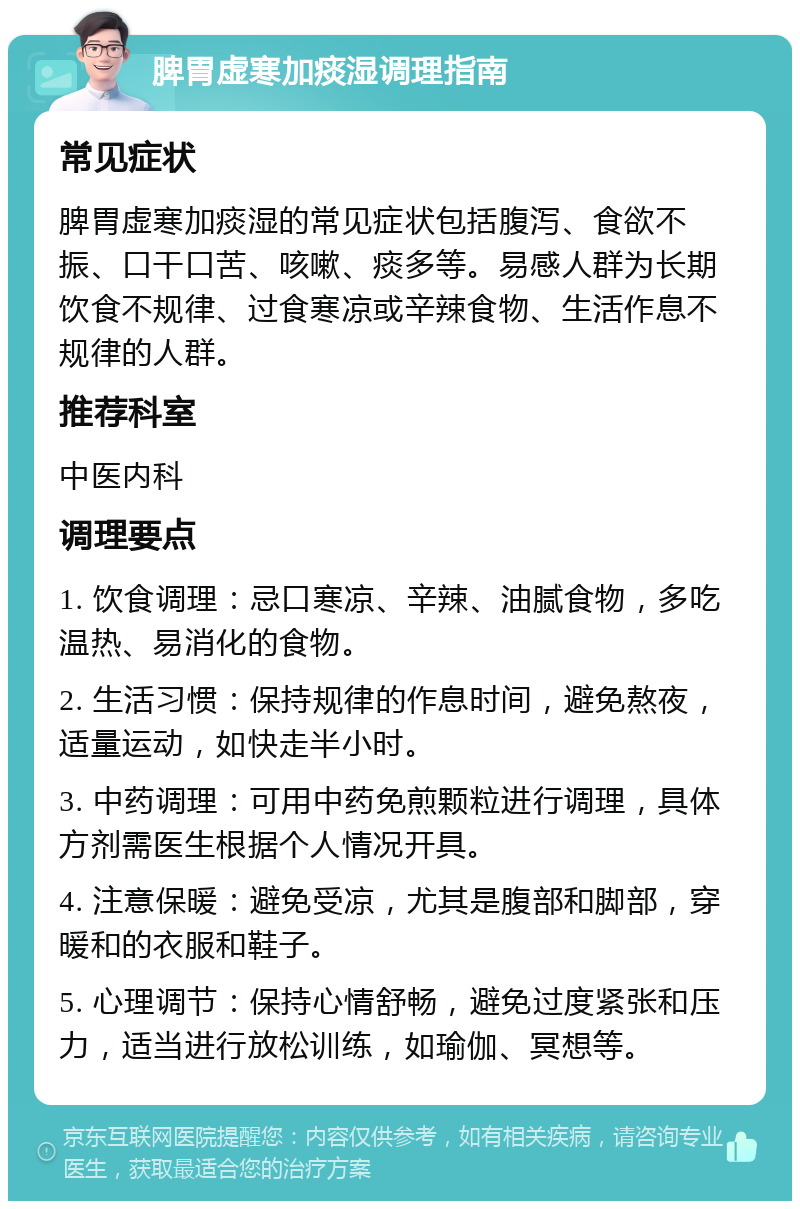 脾胃虚寒加痰湿调理指南 常见症状 脾胃虚寒加痰湿的常见症状包括腹泻、食欲不振、口干口苦、咳嗽、痰多等。易感人群为长期饮食不规律、过食寒凉或辛辣食物、生活作息不规律的人群。 推荐科室 中医内科 调理要点 1. 饮食调理：忌口寒凉、辛辣、油腻食物，多吃温热、易消化的食物。 2. 生活习惯：保持规律的作息时间，避免熬夜，适量运动，如快走半小时。 3. 中药调理：可用中药免煎颗粒进行调理，具体方剂需医生根据个人情况开具。 4. 注意保暖：避免受凉，尤其是腹部和脚部，穿暖和的衣服和鞋子。 5. 心理调节：保持心情舒畅，避免过度紧张和压力，适当进行放松训练，如瑜伽、冥想等。