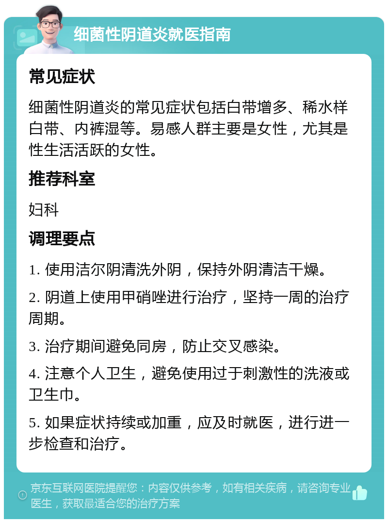 细菌性阴道炎就医指南 常见症状 细菌性阴道炎的常见症状包括白带增多、稀水样白带、内裤湿等。易感人群主要是女性，尤其是性生活活跃的女性。 推荐科室 妇科 调理要点 1. 使用洁尔阴清洗外阴，保持外阴清洁干燥。 2. 阴道上使用甲硝唑进行治疗，坚持一周的治疗周期。 3. 治疗期间避免同房，防止交叉感染。 4. 注意个人卫生，避免使用过于刺激性的洗液或卫生巾。 5. 如果症状持续或加重，应及时就医，进行进一步检查和治疗。