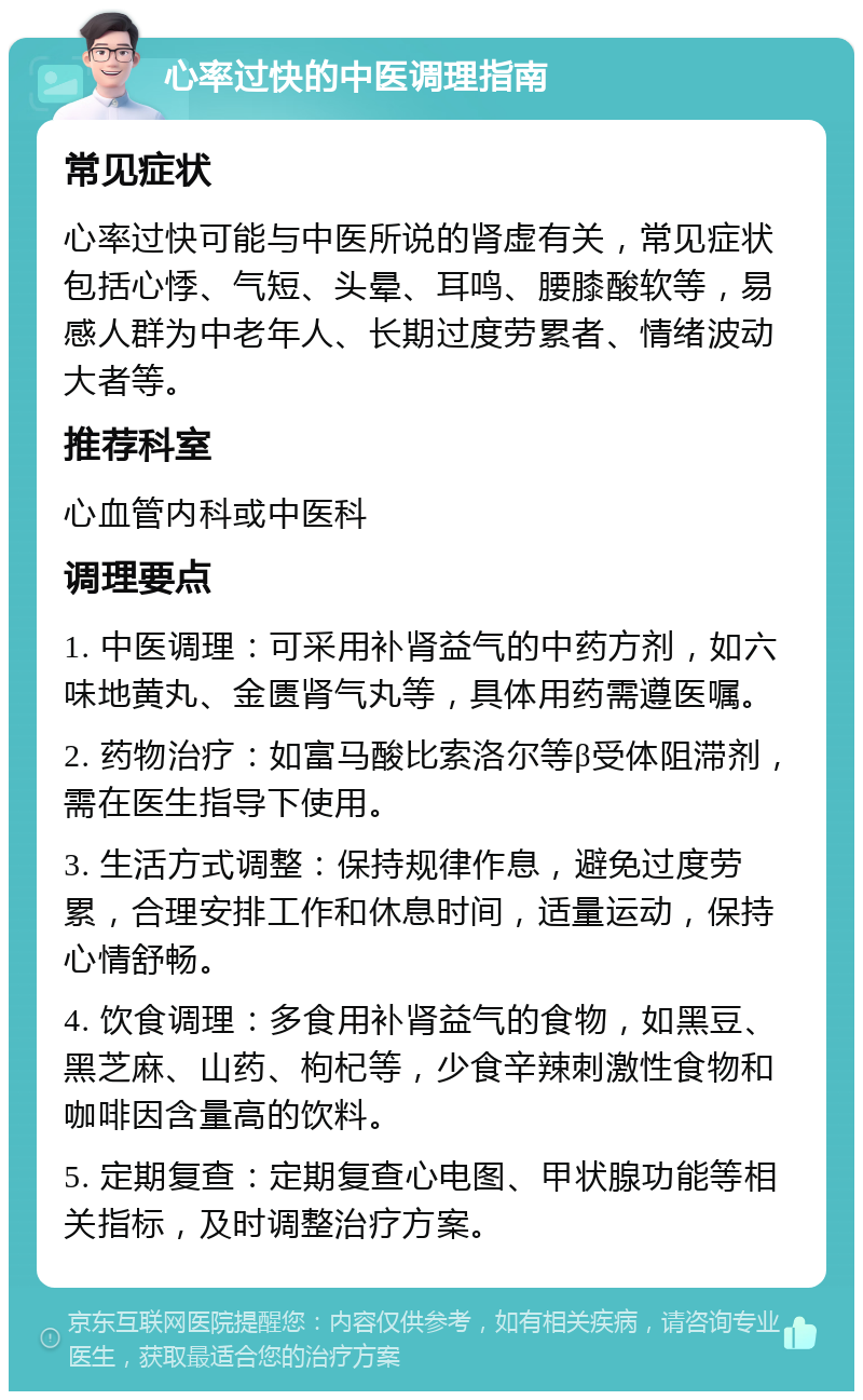 心率过快的中医调理指南 常见症状 心率过快可能与中医所说的肾虚有关，常见症状包括心悸、气短、头晕、耳鸣、腰膝酸软等，易感人群为中老年人、长期过度劳累者、情绪波动大者等。 推荐科室 心血管内科或中医科 调理要点 1. 中医调理：可采用补肾益气的中药方剂，如六味地黄丸、金匮肾气丸等，具体用药需遵医嘱。 2. 药物治疗：如富马酸比索洛尔等β受体阻滞剂，需在医生指导下使用。 3. 生活方式调整：保持规律作息，避免过度劳累，合理安排工作和休息时间，适量运动，保持心情舒畅。 4. 饮食调理：多食用补肾益气的食物，如黑豆、黑芝麻、山药、枸杞等，少食辛辣刺激性食物和咖啡因含量高的饮料。 5. 定期复查：定期复查心电图、甲状腺功能等相关指标，及时调整治疗方案。