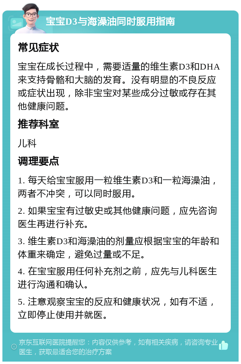 宝宝D3与海澡油同时服用指南 常见症状 宝宝在成长过程中，需要适量的维生素D3和DHA来支持骨骼和大脑的发育。没有明显的不良反应或症状出现，除非宝宝对某些成分过敏或存在其他健康问题。 推荐科室 儿科 调理要点 1. 每天给宝宝服用一粒维生素D3和一粒海澡油，两者不冲突，可以同时服用。 2. 如果宝宝有过敏史或其他健康问题，应先咨询医生再进行补充。 3. 维生素D3和海澡油的剂量应根据宝宝的年龄和体重来确定，避免过量或不足。 4. 在宝宝服用任何补充剂之前，应先与儿科医生进行沟通和确认。 5. 注意观察宝宝的反应和健康状况，如有不适，立即停止使用并就医。