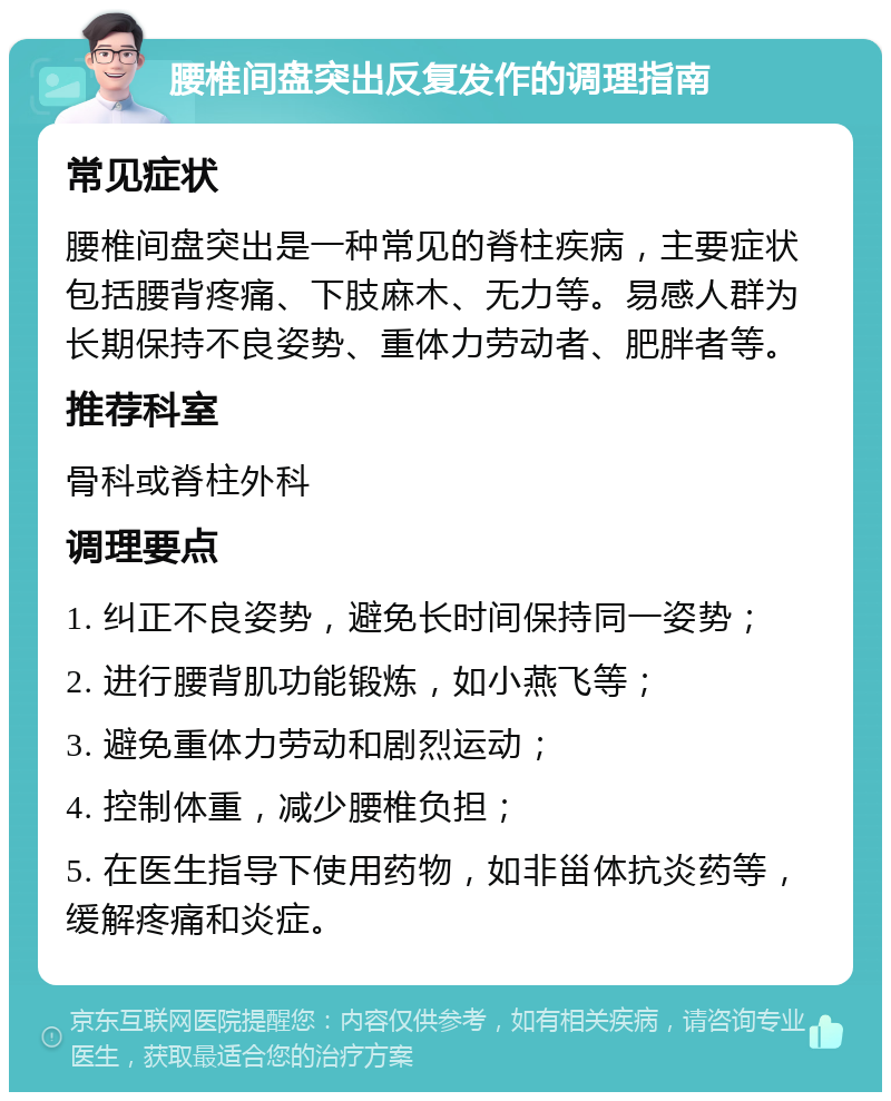 腰椎间盘突出反复发作的调理指南 常见症状 腰椎间盘突出是一种常见的脊柱疾病，主要症状包括腰背疼痛、下肢麻木、无力等。易感人群为长期保持不良姿势、重体力劳动者、肥胖者等。 推荐科室 骨科或脊柱外科 调理要点 1. 纠正不良姿势，避免长时间保持同一姿势； 2. 进行腰背肌功能锻炼，如小燕飞等； 3. 避免重体力劳动和剧烈运动； 4. 控制体重，减少腰椎负担； 5. 在医生指导下使用药物，如非甾体抗炎药等，缓解疼痛和炎症。