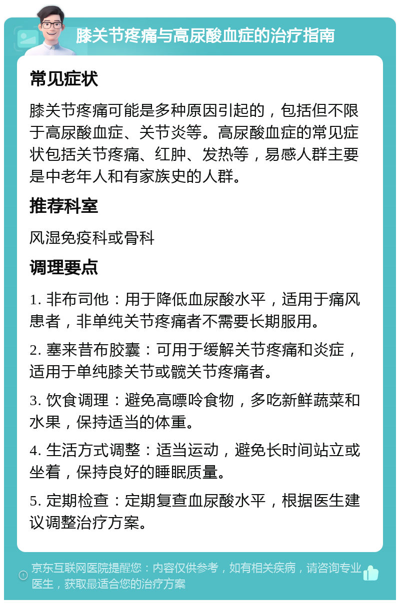 膝关节疼痛与高尿酸血症的治疗指南 常见症状 膝关节疼痛可能是多种原因引起的，包括但不限于高尿酸血症、关节炎等。高尿酸血症的常见症状包括关节疼痛、红肿、发热等，易感人群主要是中老年人和有家族史的人群。 推荐科室 风湿免疫科或骨科 调理要点 1. 非布司他：用于降低血尿酸水平，适用于痛风患者，非单纯关节疼痛者不需要长期服用。 2. 塞来昔布胶囊：可用于缓解关节疼痛和炎症，适用于单纯膝关节或髋关节疼痛者。 3. 饮食调理：避免高嘌呤食物，多吃新鲜蔬菜和水果，保持适当的体重。 4. 生活方式调整：适当运动，避免长时间站立或坐着，保持良好的睡眠质量。 5. 定期检查：定期复查血尿酸水平，根据医生建议调整治疗方案。