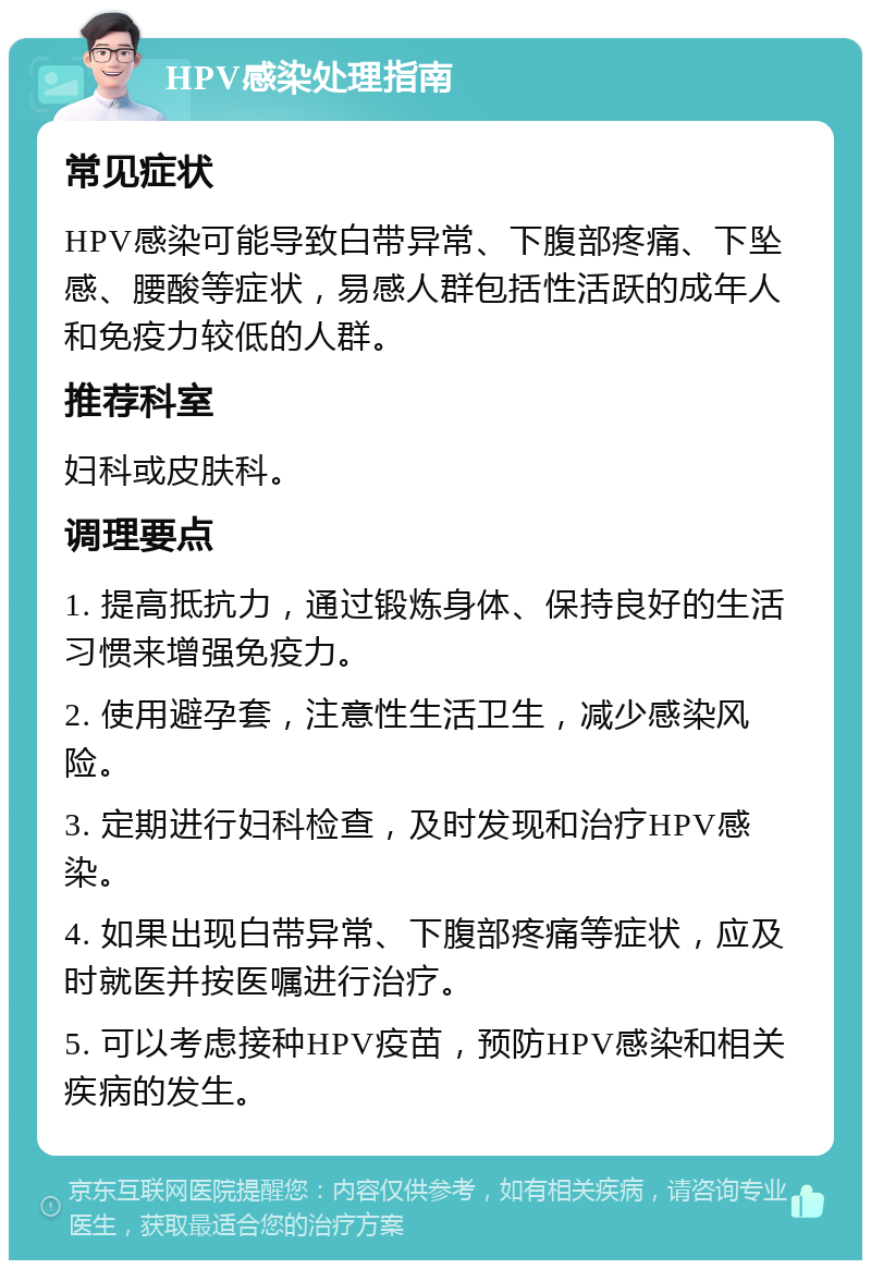 HPV感染处理指南 常见症状 HPV感染可能导致白带异常、下腹部疼痛、下坠感、腰酸等症状，易感人群包括性活跃的成年人和免疫力较低的人群。 推荐科室 妇科或皮肤科。 调理要点 1. 提高抵抗力，通过锻炼身体、保持良好的生活习惯来增强免疫力。 2. 使用避孕套，注意性生活卫生，减少感染风险。 3. 定期进行妇科检查，及时发现和治疗HPV感染。 4. 如果出现白带异常、下腹部疼痛等症状，应及时就医并按医嘱进行治疗。 5. 可以考虑接种HPV疫苗，预防HPV感染和相关疾病的发生。