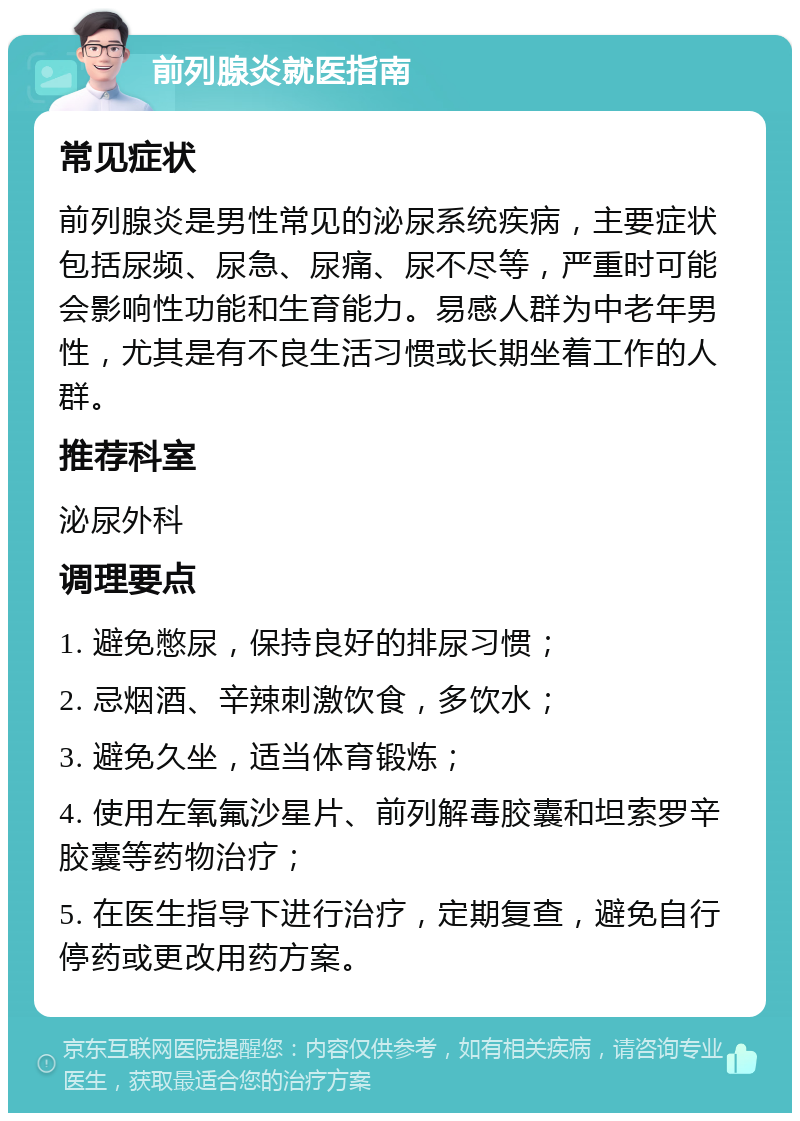 前列腺炎就医指南 常见症状 前列腺炎是男性常见的泌尿系统疾病，主要症状包括尿频、尿急、尿痛、尿不尽等，严重时可能会影响性功能和生育能力。易感人群为中老年男性，尤其是有不良生活习惯或长期坐着工作的人群。 推荐科室 泌尿外科 调理要点 1. 避免憋尿，保持良好的排尿习惯； 2. 忌烟酒、辛辣刺激饮食，多饮水； 3. 避免久坐，适当体育锻炼； 4. 使用左氧氟沙星片、前列解毒胶囊和坦索罗辛胶囊等药物治疗； 5. 在医生指导下进行治疗，定期复查，避免自行停药或更改用药方案。