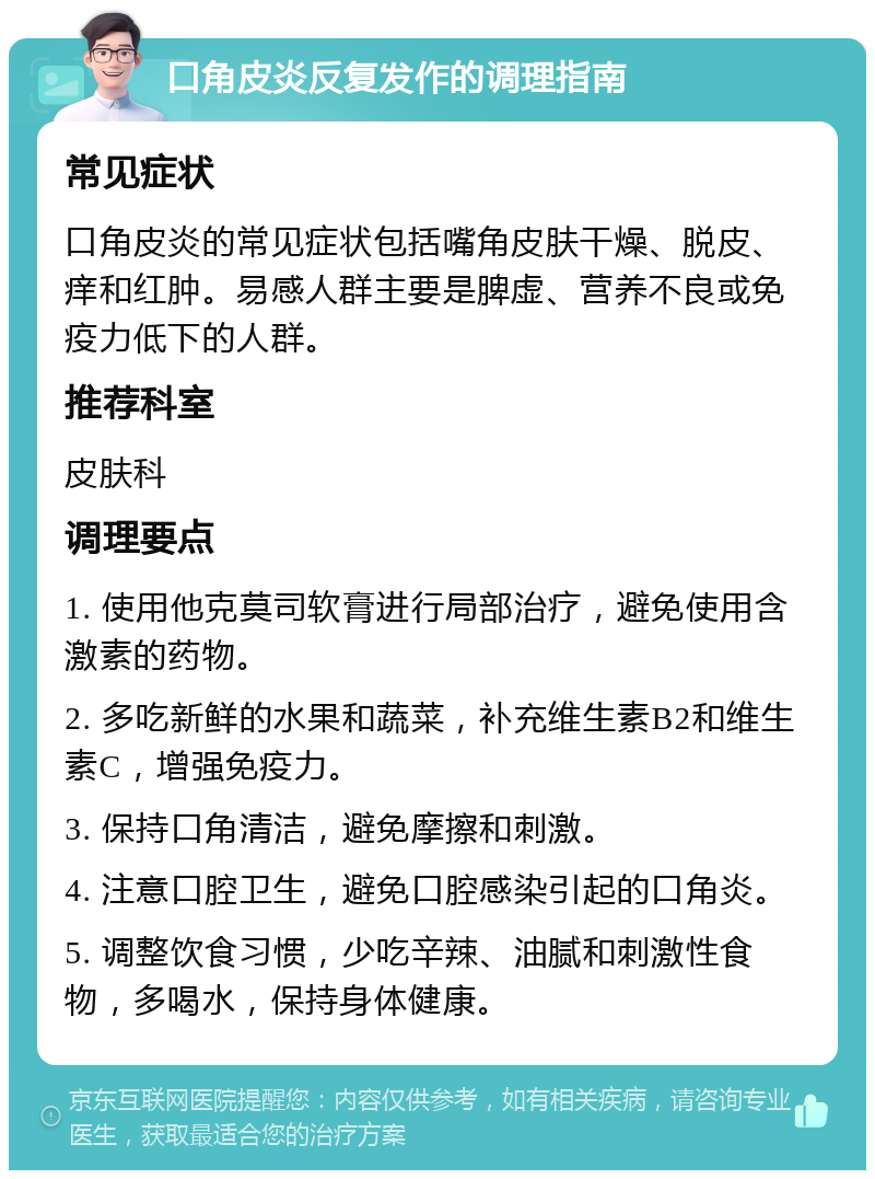 口角皮炎反复发作的调理指南 常见症状 口角皮炎的常见症状包括嘴角皮肤干燥、脱皮、痒和红肿。易感人群主要是脾虚、营养不良或免疫力低下的人群。 推荐科室 皮肤科 调理要点 1. 使用他克莫司软膏进行局部治疗，避免使用含激素的药物。 2. 多吃新鲜的水果和蔬菜，补充维生素B2和维生素C，增强免疫力。 3. 保持口角清洁，避免摩擦和刺激。 4. 注意口腔卫生，避免口腔感染引起的口角炎。 5. 调整饮食习惯，少吃辛辣、油腻和刺激性食物，多喝水，保持身体健康。