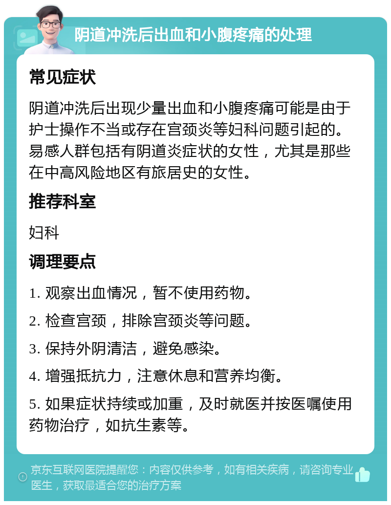 阴道冲洗后出血和小腹疼痛的处理 常见症状 阴道冲洗后出现少量出血和小腹疼痛可能是由于护士操作不当或存在宫颈炎等妇科问题引起的。易感人群包括有阴道炎症状的女性，尤其是那些在中高风险地区有旅居史的女性。 推荐科室 妇科 调理要点 1. 观察出血情况，暂不使用药物。 2. 检查宫颈，排除宫颈炎等问题。 3. 保持外阴清洁，避免感染。 4. 增强抵抗力，注意休息和营养均衡。 5. 如果症状持续或加重，及时就医并按医嘱使用药物治疗，如抗生素等。