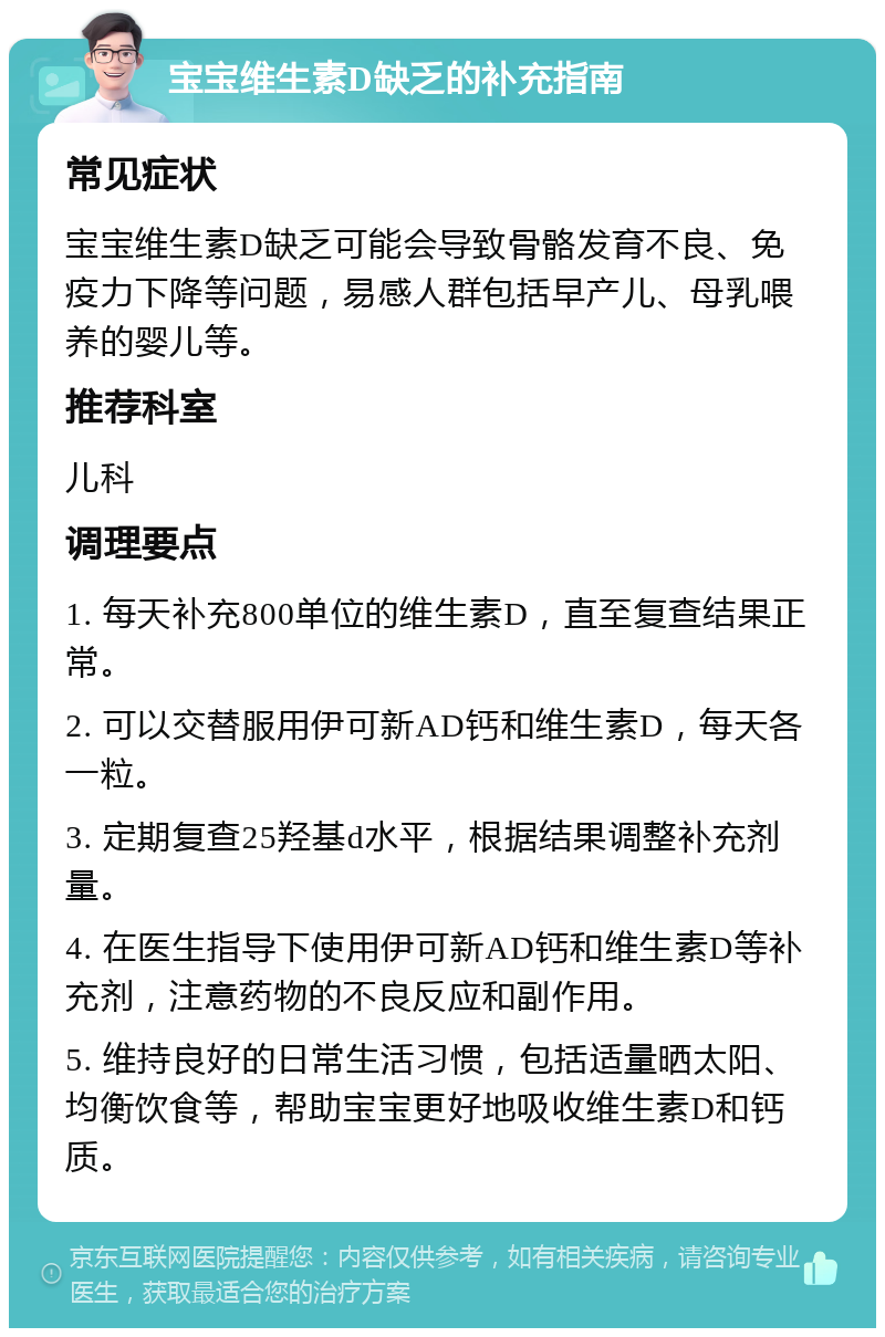 宝宝维生素D缺乏的补充指南 常见症状 宝宝维生素D缺乏可能会导致骨骼发育不良、免疫力下降等问题，易感人群包括早产儿、母乳喂养的婴儿等。 推荐科室 儿科 调理要点 1. 每天补充800单位的维生素D，直至复查结果正常。 2. 可以交替服用伊可新AD钙和维生素D，每天各一粒。 3. 定期复查25羟基d水平，根据结果调整补充剂量。 4. 在医生指导下使用伊可新AD钙和维生素D等补充剂，注意药物的不良反应和副作用。 5. 维持良好的日常生活习惯，包括适量晒太阳、均衡饮食等，帮助宝宝更好地吸收维生素D和钙质。