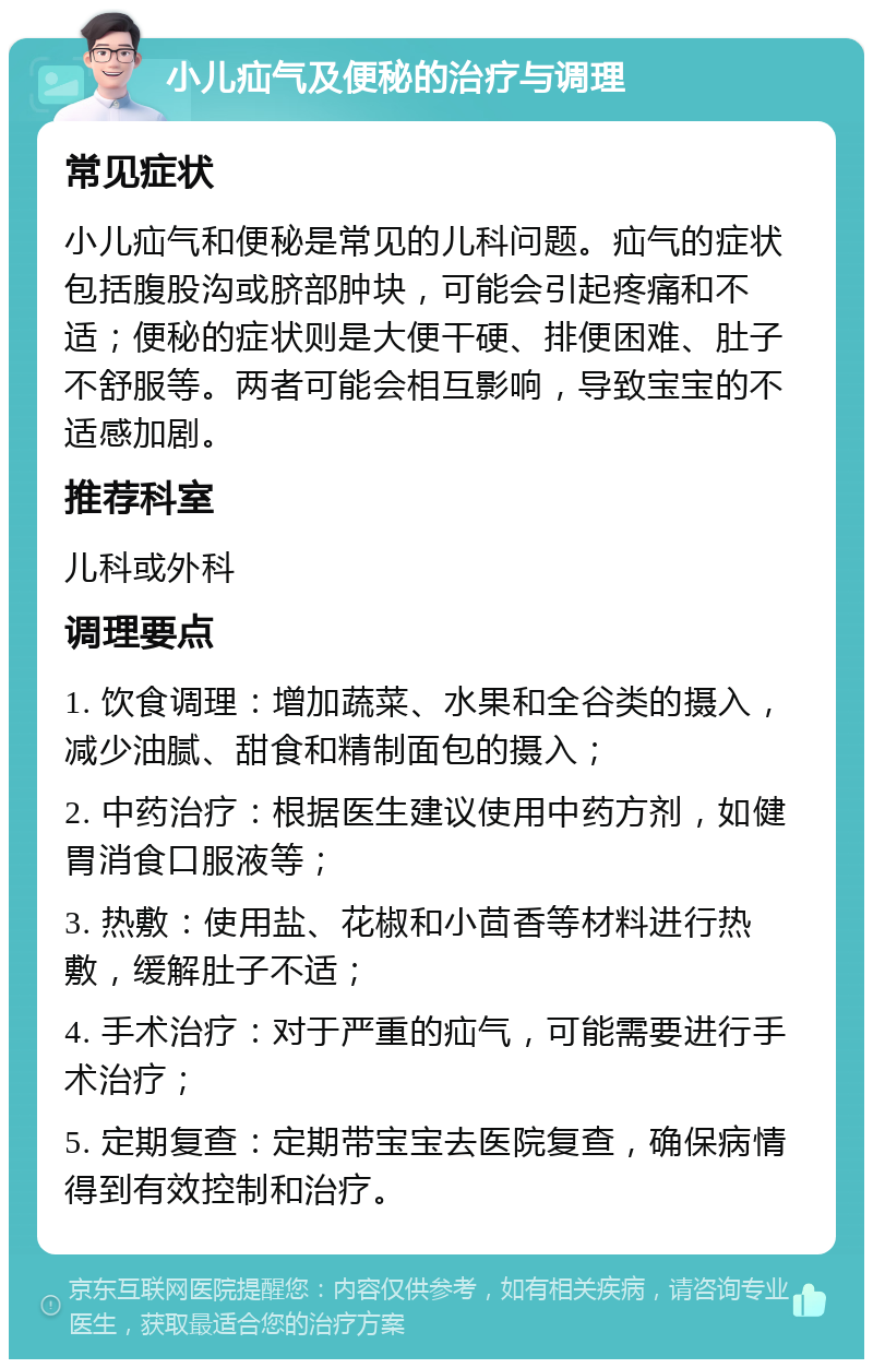 小儿疝气及便秘的治疗与调理 常见症状 小儿疝气和便秘是常见的儿科问题。疝气的症状包括腹股沟或脐部肿块，可能会引起疼痛和不适；便秘的症状则是大便干硬、排便困难、肚子不舒服等。两者可能会相互影响，导致宝宝的不适感加剧。 推荐科室 儿科或外科 调理要点 1. 饮食调理：增加蔬菜、水果和全谷类的摄入，减少油腻、甜食和精制面包的摄入； 2. 中药治疗：根据医生建议使用中药方剂，如健胃消食口服液等； 3. 热敷：使用盐、花椒和小茴香等材料进行热敷，缓解肚子不适； 4. 手术治疗：对于严重的疝气，可能需要进行手术治疗； 5. 定期复查：定期带宝宝去医院复查，确保病情得到有效控制和治疗。