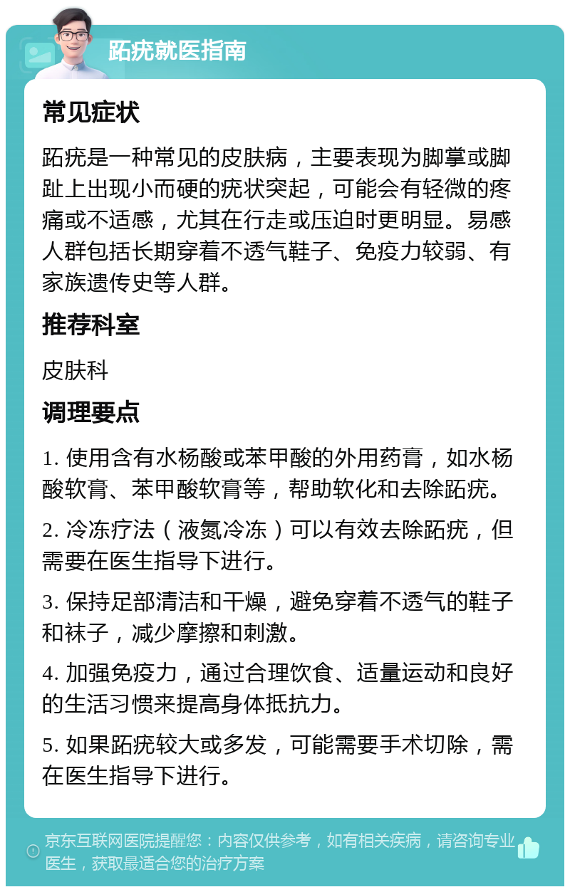 跖疣就医指南 常见症状 跖疣是一种常见的皮肤病，主要表现为脚掌或脚趾上出现小而硬的疣状突起，可能会有轻微的疼痛或不适感，尤其在行走或压迫时更明显。易感人群包括长期穿着不透气鞋子、免疫力较弱、有家族遗传史等人群。 推荐科室 皮肤科 调理要点 1. 使用含有水杨酸或苯甲酸的外用药膏，如水杨酸软膏、苯甲酸软膏等，帮助软化和去除跖疣。 2. 冷冻疗法（液氮冷冻）可以有效去除跖疣，但需要在医生指导下进行。 3. 保持足部清洁和干燥，避免穿着不透气的鞋子和袜子，减少摩擦和刺激。 4. 加强免疫力，通过合理饮食、适量运动和良好的生活习惯来提高身体抵抗力。 5. 如果跖疣较大或多发，可能需要手术切除，需在医生指导下进行。