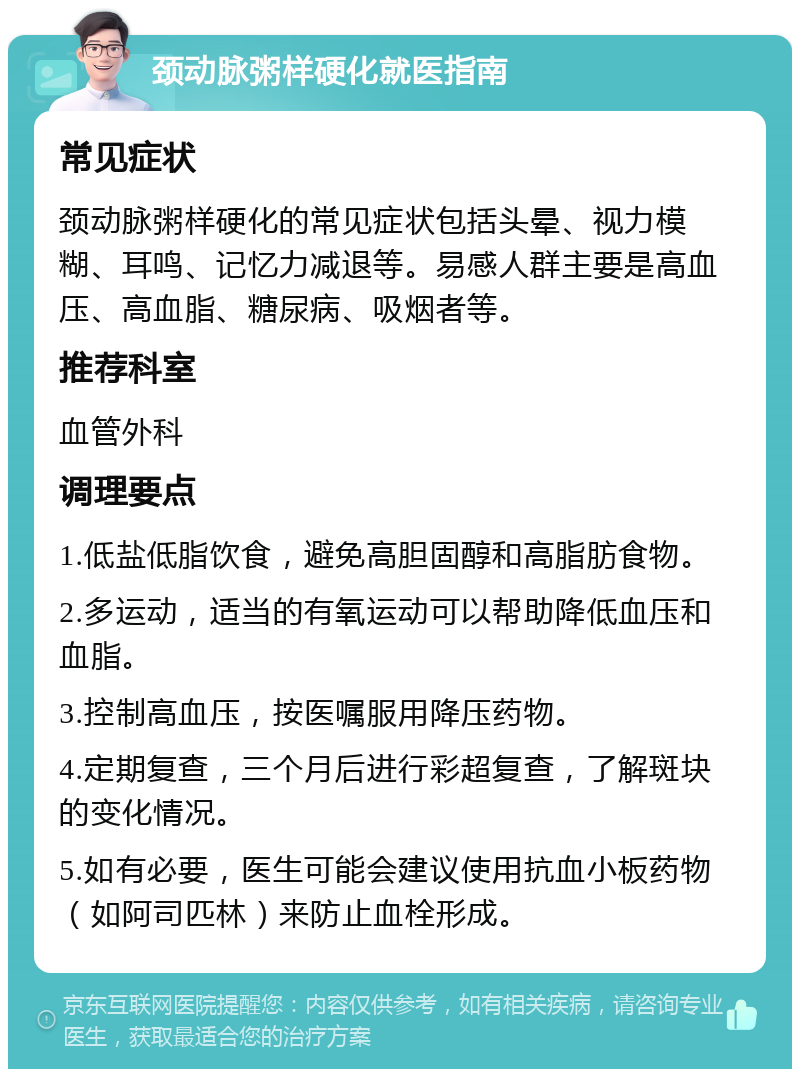 颈动脉粥样硬化就医指南 常见症状 颈动脉粥样硬化的常见症状包括头晕、视力模糊、耳鸣、记忆力减退等。易感人群主要是高血压、高血脂、糖尿病、吸烟者等。 推荐科室 血管外科 调理要点 1.低盐低脂饮食，避免高胆固醇和高脂肪食物。 2.多运动，适当的有氧运动可以帮助降低血压和血脂。 3.控制高血压，按医嘱服用降压药物。 4.定期复查，三个月后进行彩超复查，了解斑块的变化情况。 5.如有必要，医生可能会建议使用抗血小板药物（如阿司匹林）来防止血栓形成。