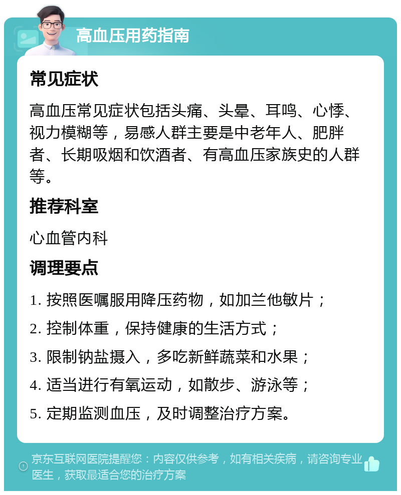 高血压用药指南 常见症状 高血压常见症状包括头痛、头晕、耳鸣、心悸、视力模糊等，易感人群主要是中老年人、肥胖者、长期吸烟和饮酒者、有高血压家族史的人群等。 推荐科室 心血管内科 调理要点 1. 按照医嘱服用降压药物，如加兰他敏片； 2. 控制体重，保持健康的生活方式； 3. 限制钠盐摄入，多吃新鲜蔬菜和水果； 4. 适当进行有氧运动，如散步、游泳等； 5. 定期监测血压，及时调整治疗方案。