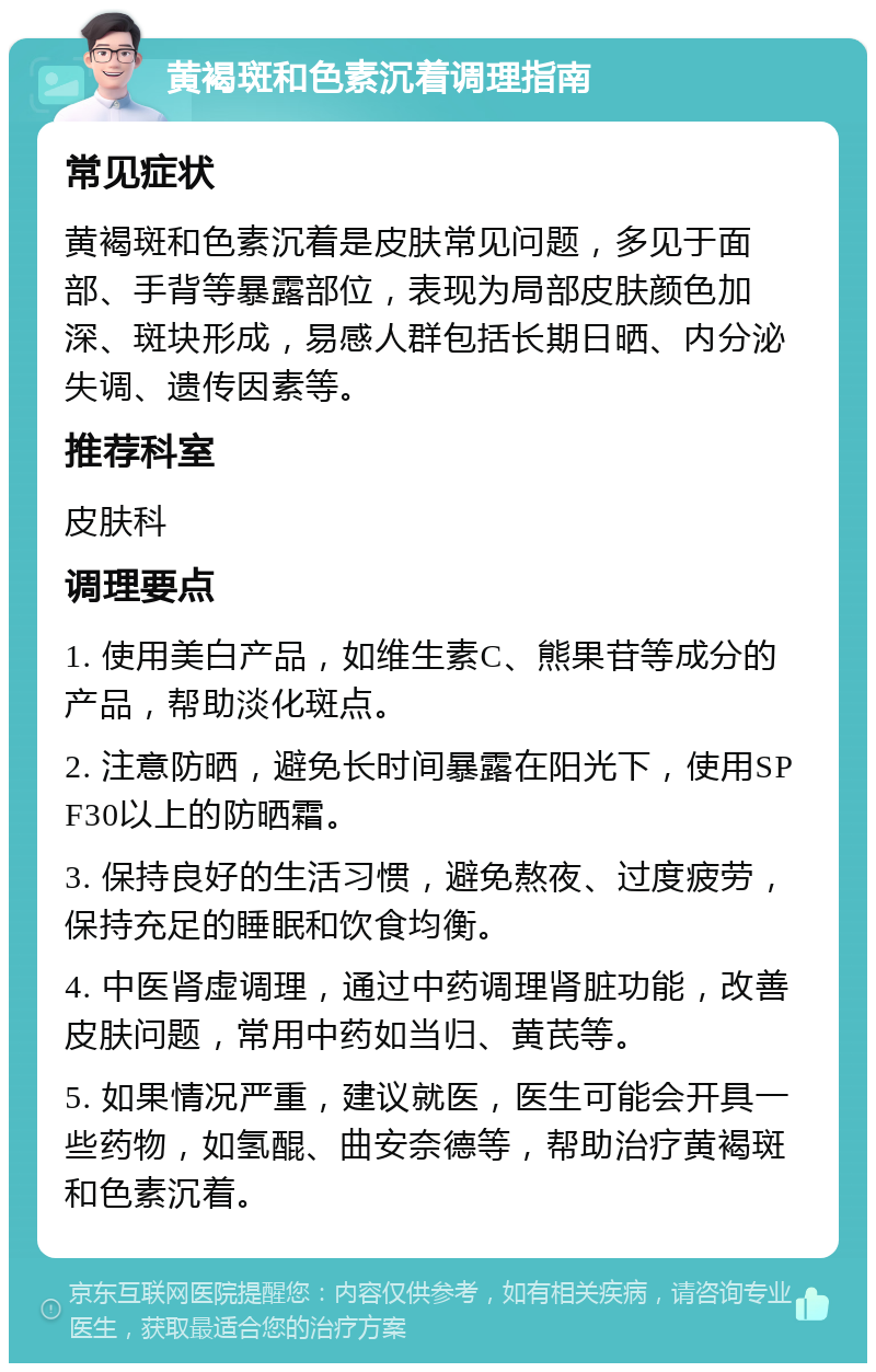 黄褐斑和色素沉着调理指南 常见症状 黄褐斑和色素沉着是皮肤常见问题，多见于面部、手背等暴露部位，表现为局部皮肤颜色加深、斑块形成，易感人群包括长期日晒、内分泌失调、遗传因素等。 推荐科室 皮肤科 调理要点 1. 使用美白产品，如维生素C、熊果苷等成分的产品，帮助淡化斑点。 2. 注意防晒，避免长时间暴露在阳光下，使用SPF30以上的防晒霜。 3. 保持良好的生活习惯，避免熬夜、过度疲劳，保持充足的睡眠和饮食均衡。 4. 中医肾虚调理，通过中药调理肾脏功能，改善皮肤问题，常用中药如当归、黄芪等。 5. 如果情况严重，建议就医，医生可能会开具一些药物，如氢醌、曲安奈德等，帮助治疗黄褐斑和色素沉着。