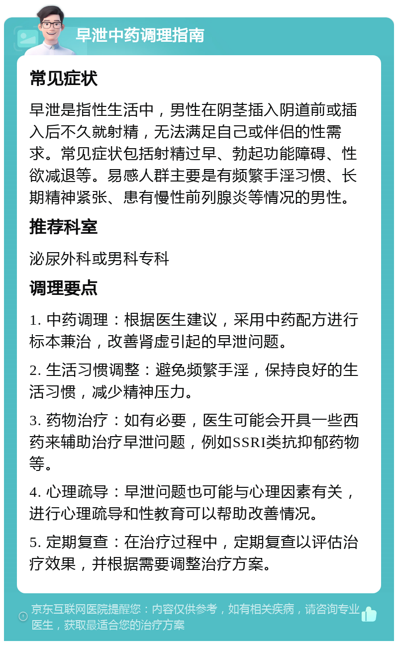 早泄中药调理指南 常见症状 早泄是指性生活中，男性在阴茎插入阴道前或插入后不久就射精，无法满足自己或伴侣的性需求。常见症状包括射精过早、勃起功能障碍、性欲减退等。易感人群主要是有频繁手淫习惯、长期精神紧张、患有慢性前列腺炎等情况的男性。 推荐科室 泌尿外科或男科专科 调理要点 1. 中药调理：根据医生建议，采用中药配方进行标本兼治，改善肾虚引起的早泄问题。 2. 生活习惯调整：避免频繁手淫，保持良好的生活习惯，减少精神压力。 3. 药物治疗：如有必要，医生可能会开具一些西药来辅助治疗早泄问题，例如SSRI类抗抑郁药物等。 4. 心理疏导：早泄问题也可能与心理因素有关，进行心理疏导和性教育可以帮助改善情况。 5. 定期复查：在治疗过程中，定期复查以评估治疗效果，并根据需要调整治疗方案。