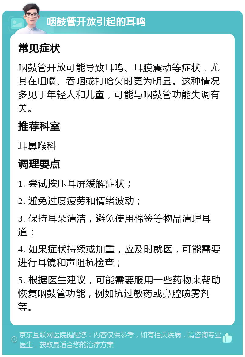 咽鼓管开放引起的耳鸣 常见症状 咽鼓管开放可能导致耳鸣、耳膜震动等症状，尤其在咀嚼、吞咽或打哈欠时更为明显。这种情况多见于年轻人和儿童，可能与咽鼓管功能失调有关。 推荐科室 耳鼻喉科 调理要点 1. 尝试按压耳屏缓解症状； 2. 避免过度疲劳和情绪波动； 3. 保持耳朵清洁，避免使用棉签等物品清理耳道； 4. 如果症状持续或加重，应及时就医，可能需要进行耳镜和声阻抗检查； 5. 根据医生建议，可能需要服用一些药物来帮助恢复咽鼓管功能，例如抗过敏药或鼻腔喷雾剂等。