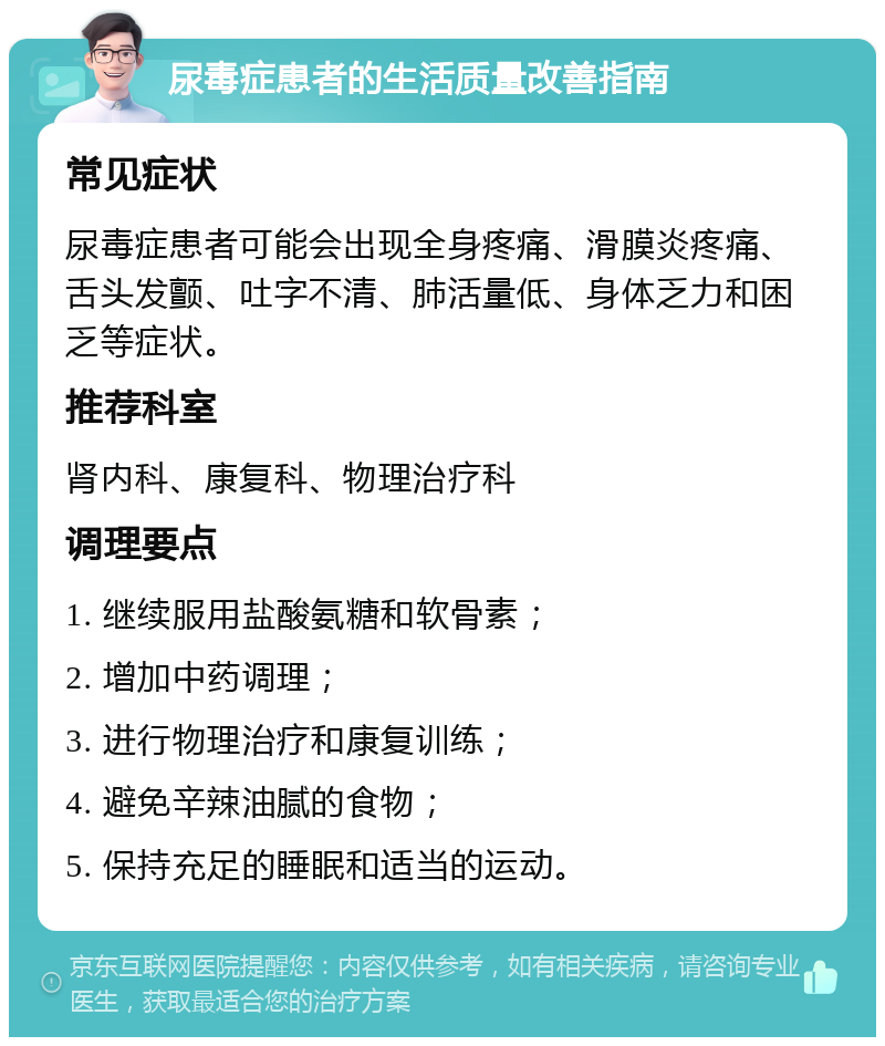 尿毒症患者的生活质量改善指南 常见症状 尿毒症患者可能会出现全身疼痛、滑膜炎疼痛、舌头发颤、吐字不清、肺活量低、身体乏力和困乏等症状。 推荐科室 肾内科、康复科、物理治疗科 调理要点 1. 继续服用盐酸氨糖和软骨素； 2. 增加中药调理； 3. 进行物理治疗和康复训练； 4. 避免辛辣油腻的食物； 5. 保持充足的睡眠和适当的运动。