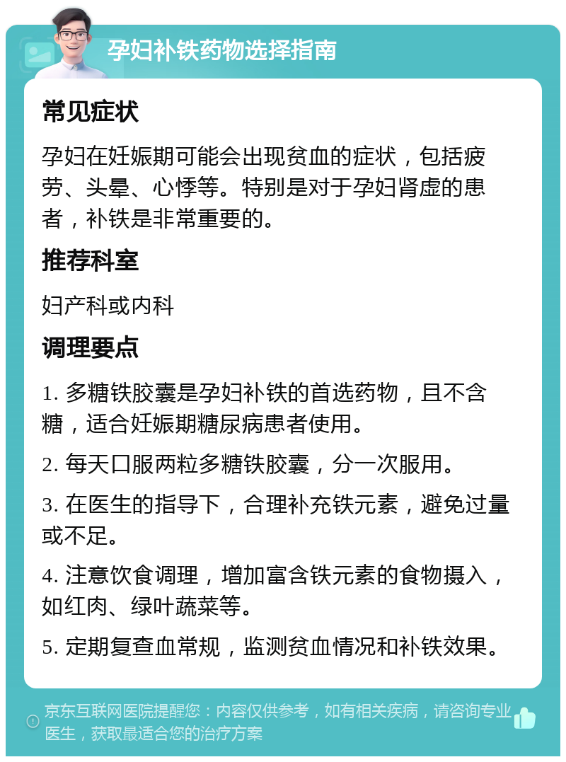 孕妇补铁药物选择指南 常见症状 孕妇在妊娠期可能会出现贫血的症状，包括疲劳、头晕、心悸等。特别是对于孕妇肾虚的患者，补铁是非常重要的。 推荐科室 妇产科或内科 调理要点 1. 多糖铁胶囊是孕妇补铁的首选药物，且不含糖，适合妊娠期糖尿病患者使用。 2. 每天口服两粒多糖铁胶囊，分一次服用。 3. 在医生的指导下，合理补充铁元素，避免过量或不足。 4. 注意饮食调理，增加富含铁元素的食物摄入，如红肉、绿叶蔬菜等。 5. 定期复查血常规，监测贫血情况和补铁效果。