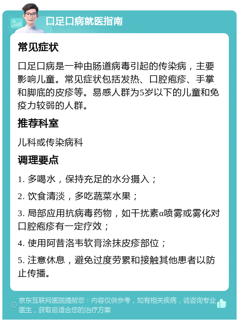 口足口病就医指南 常见症状 口足口病是一种由肠道病毒引起的传染病，主要影响儿童。常见症状包括发热、口腔疱疹、手掌和脚底的皮疹等。易感人群为5岁以下的儿童和免疫力较弱的人群。 推荐科室 儿科或传染病科 调理要点 1. 多喝水，保持充足的水分摄入； 2. 饮食清淡，多吃蔬菜水果； 3. 局部应用抗病毒药物，如干扰素α喷雾或雾化对口腔疱疹有一定疗效； 4. 使用阿昔洛韦软膏涂抹皮疹部位； 5. 注意休息，避免过度劳累和接触其他患者以防止传播。