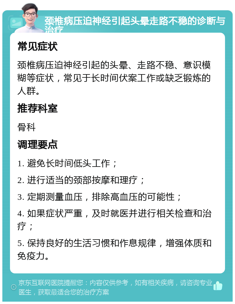 颈椎病压迫神经引起头晕走路不稳的诊断与治疗 常见症状 颈椎病压迫神经引起的头晕、走路不稳、意识模糊等症状，常见于长时间伏案工作或缺乏锻炼的人群。 推荐科室 骨科 调理要点 1. 避免长时间低头工作； 2. 进行适当的颈部按摩和理疗； 3. 定期测量血压，排除高血压的可能性； 4. 如果症状严重，及时就医并进行相关检查和治疗； 5. 保持良好的生活习惯和作息规律，增强体质和免疫力。