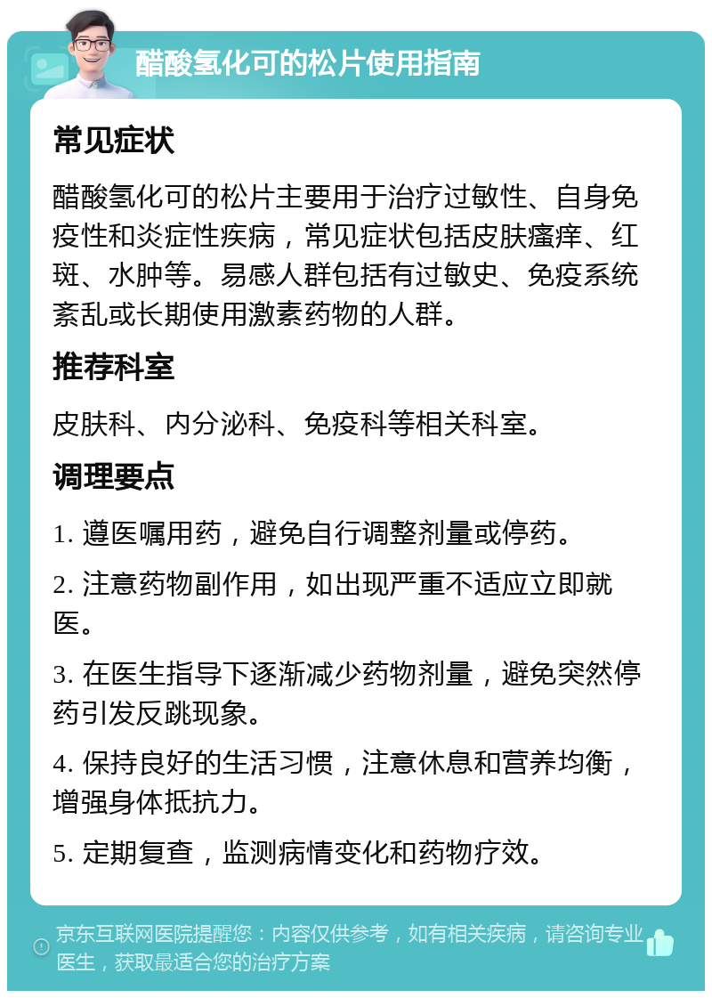 醋酸氢化可的松片使用指南 常见症状 醋酸氢化可的松片主要用于治疗过敏性、自身免疫性和炎症性疾病，常见症状包括皮肤瘙痒、红斑、水肿等。易感人群包括有过敏史、免疫系统紊乱或长期使用激素药物的人群。 推荐科室 皮肤科、内分泌科、免疫科等相关科室。 调理要点 1. 遵医嘱用药，避免自行调整剂量或停药。 2. 注意药物副作用，如出现严重不适应立即就医。 3. 在医生指导下逐渐减少药物剂量，避免突然停药引发反跳现象。 4. 保持良好的生活习惯，注意休息和营养均衡，增强身体抵抗力。 5. 定期复查，监测病情变化和药物疗效。