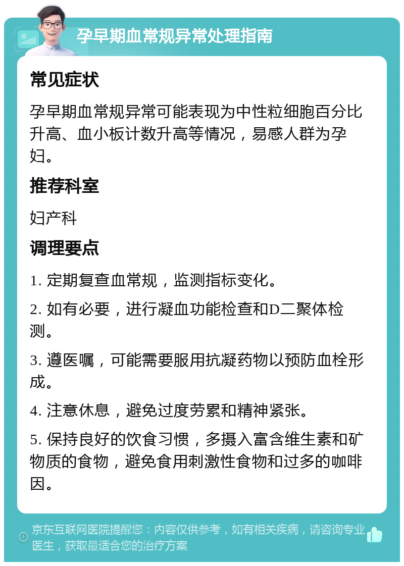 孕早期血常规异常处理指南 常见症状 孕早期血常规异常可能表现为中性粒细胞百分比升高、血小板计数升高等情况，易感人群为孕妇。 推荐科室 妇产科 调理要点 1. 定期复查血常规，监测指标变化。 2. 如有必要，进行凝血功能检查和D二聚体检测。 3. 遵医嘱，可能需要服用抗凝药物以预防血栓形成。 4. 注意休息，避免过度劳累和精神紧张。 5. 保持良好的饮食习惯，多摄入富含维生素和矿物质的食物，避免食用刺激性食物和过多的咖啡因。