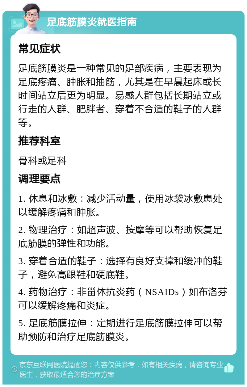 足底筋膜炎就医指南 常见症状 足底筋膜炎是一种常见的足部疾病，主要表现为足底疼痛、肿胀和抽筋，尤其是在早晨起床或长时间站立后更为明显。易感人群包括长期站立或行走的人群、肥胖者、穿着不合适的鞋子的人群等。 推荐科室 骨科或足科 调理要点 1. 休息和冰敷：减少活动量，使用冰袋冰敷患处以缓解疼痛和肿胀。 2. 物理治疗：如超声波、按摩等可以帮助恢复足底筋膜的弹性和功能。 3. 穿着合适的鞋子：选择有良好支撑和缓冲的鞋子，避免高跟鞋和硬底鞋。 4. 药物治疗：非甾体抗炎药（NSAIDs）如布洛芬可以缓解疼痛和炎症。 5. 足底筋膜拉伸：定期进行足底筋膜拉伸可以帮助预防和治疗足底筋膜炎。