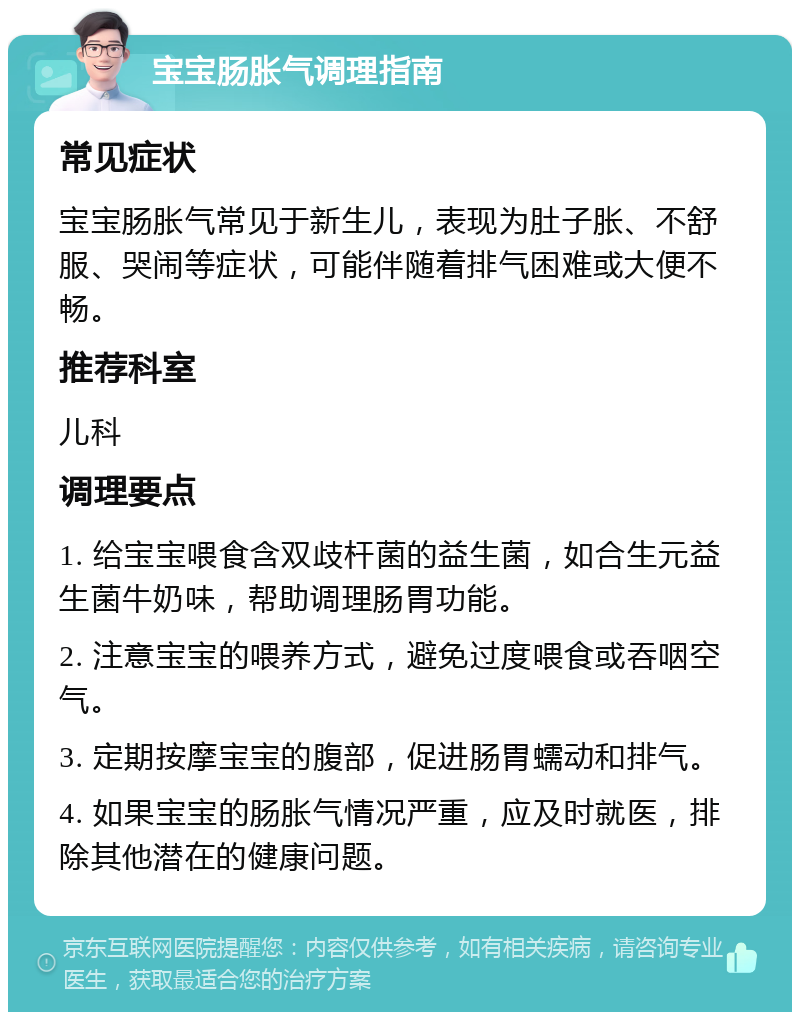 宝宝肠胀气调理指南 常见症状 宝宝肠胀气常见于新生儿，表现为肚子胀、不舒服、哭闹等症状，可能伴随着排气困难或大便不畅。 推荐科室 儿科 调理要点 1. 给宝宝喂食含双歧杆菌的益生菌，如合生元益生菌牛奶味，帮助调理肠胃功能。 2. 注意宝宝的喂养方式，避免过度喂食或吞咽空气。 3. 定期按摩宝宝的腹部，促进肠胃蠕动和排气。 4. 如果宝宝的肠胀气情况严重，应及时就医，排除其他潜在的健康问题。