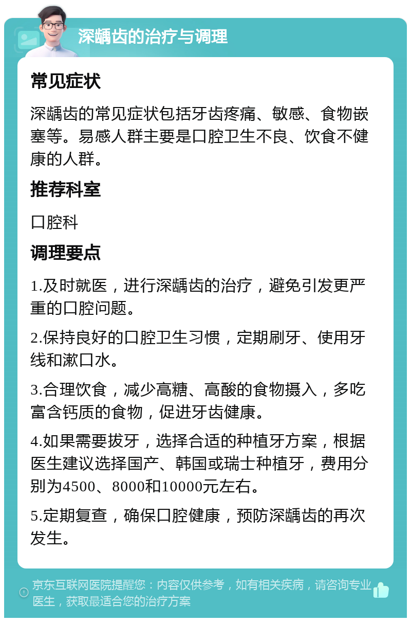 深龋齿的治疗与调理 常见症状 深龋齿的常见症状包括牙齿疼痛、敏感、食物嵌塞等。易感人群主要是口腔卫生不良、饮食不健康的人群。 推荐科室 口腔科 调理要点 1.及时就医，进行深龋齿的治疗，避免引发更严重的口腔问题。 2.保持良好的口腔卫生习惯，定期刷牙、使用牙线和漱口水。 3.合理饮食，减少高糖、高酸的食物摄入，多吃富含钙质的食物，促进牙齿健康。 4.如果需要拔牙，选择合适的种植牙方案，根据医生建议选择国产、韩国或瑞士种植牙，费用分别为4500、8000和10000元左右。 5.定期复查，确保口腔健康，预防深龋齿的再次发生。