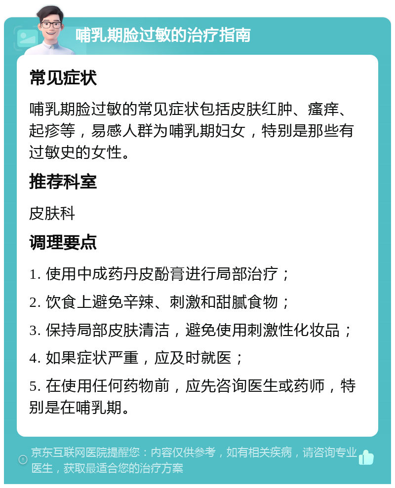 哺乳期脸过敏的治疗指南 常见症状 哺乳期脸过敏的常见症状包括皮肤红肿、瘙痒、起疹等，易感人群为哺乳期妇女，特别是那些有过敏史的女性。 推荐科室 皮肤科 调理要点 1. 使用中成药丹皮酚膏进行局部治疗； 2. 饮食上避免辛辣、刺激和甜腻食物； 3. 保持局部皮肤清洁，避免使用刺激性化妆品； 4. 如果症状严重，应及时就医； 5. 在使用任何药物前，应先咨询医生或药师，特别是在哺乳期。