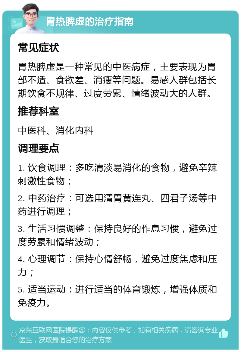 胃热脾虚的治疗指南 常见症状 胃热脾虚是一种常见的中医病症，主要表现为胃部不适、食欲差、消瘦等问题。易感人群包括长期饮食不规律、过度劳累、情绪波动大的人群。 推荐科室 中医科、消化内科 调理要点 1. 饮食调理：多吃清淡易消化的食物，避免辛辣刺激性食物； 2. 中药治疗：可选用清胃黄连丸、四君子汤等中药进行调理； 3. 生活习惯调整：保持良好的作息习惯，避免过度劳累和情绪波动； 4. 心理调节：保持心情舒畅，避免过度焦虑和压力； 5. 适当运动：进行适当的体育锻炼，增强体质和免疫力。