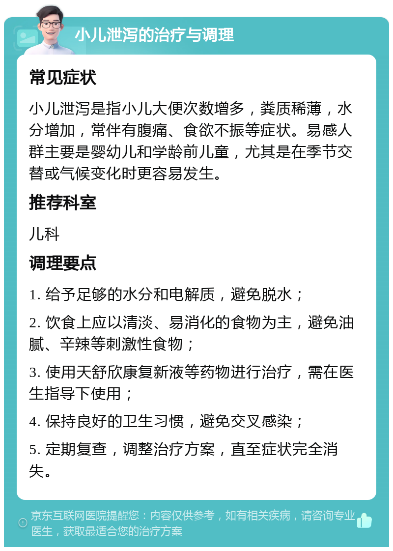 小儿泄泻的治疗与调理 常见症状 小儿泄泻是指小儿大便次数增多，粪质稀薄，水分增加，常伴有腹痛、食欲不振等症状。易感人群主要是婴幼儿和学龄前儿童，尤其是在季节交替或气候变化时更容易发生。 推荐科室 儿科 调理要点 1. 给予足够的水分和电解质，避免脱水； 2. 饮食上应以清淡、易消化的食物为主，避免油腻、辛辣等刺激性食物； 3. 使用天舒欣康复新液等药物进行治疗，需在医生指导下使用； 4. 保持良好的卫生习惯，避免交叉感染； 5. 定期复查，调整治疗方案，直至症状完全消失。