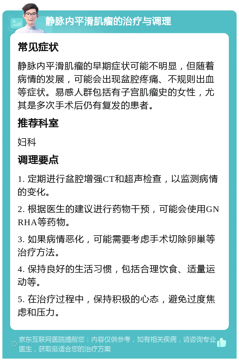 静脉内平滑肌瘤的治疗与调理 常见症状 静脉内平滑肌瘤的早期症状可能不明显，但随着病情的发展，可能会出现盆腔疼痛、不规则出血等症状。易感人群包括有子宫肌瘤史的女性，尤其是多次手术后仍有复发的患者。 推荐科室 妇科 调理要点 1. 定期进行盆腔增强CT和超声检查，以监测病情的变化。 2. 根据医生的建议进行药物干预，可能会使用GNRHA等药物。 3. 如果病情恶化，可能需要考虑手术切除卵巢等治疗方法。 4. 保持良好的生活习惯，包括合理饮食、适量运动等。 5. 在治疗过程中，保持积极的心态，避免过度焦虑和压力。