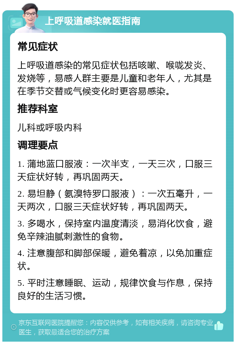 上呼吸道感染就医指南 常见症状 上呼吸道感染的常见症状包括咳嗽、喉咙发炎、发烧等，易感人群主要是儿童和老年人，尤其是在季节交替或气候变化时更容易感染。 推荐科室 儿科或呼吸内科 调理要点 1. 蒲地蓝口服液：一次半支，一天三次，口服三天症状好转，再巩固两天。 2. 易坦静（氨溴特罗口服液）：一次五毫升，一天两次，口服三天症状好转，再巩固两天。 3. 多喝水，保持室内温度清淡，易消化饮食，避免辛辣油腻刺激性的食物。 4. 注意腹部和脚部保暖，避免着凉，以免加重症状。 5. 平时注意睡眠、运动，规律饮食与作息，保持良好的生活习惯。