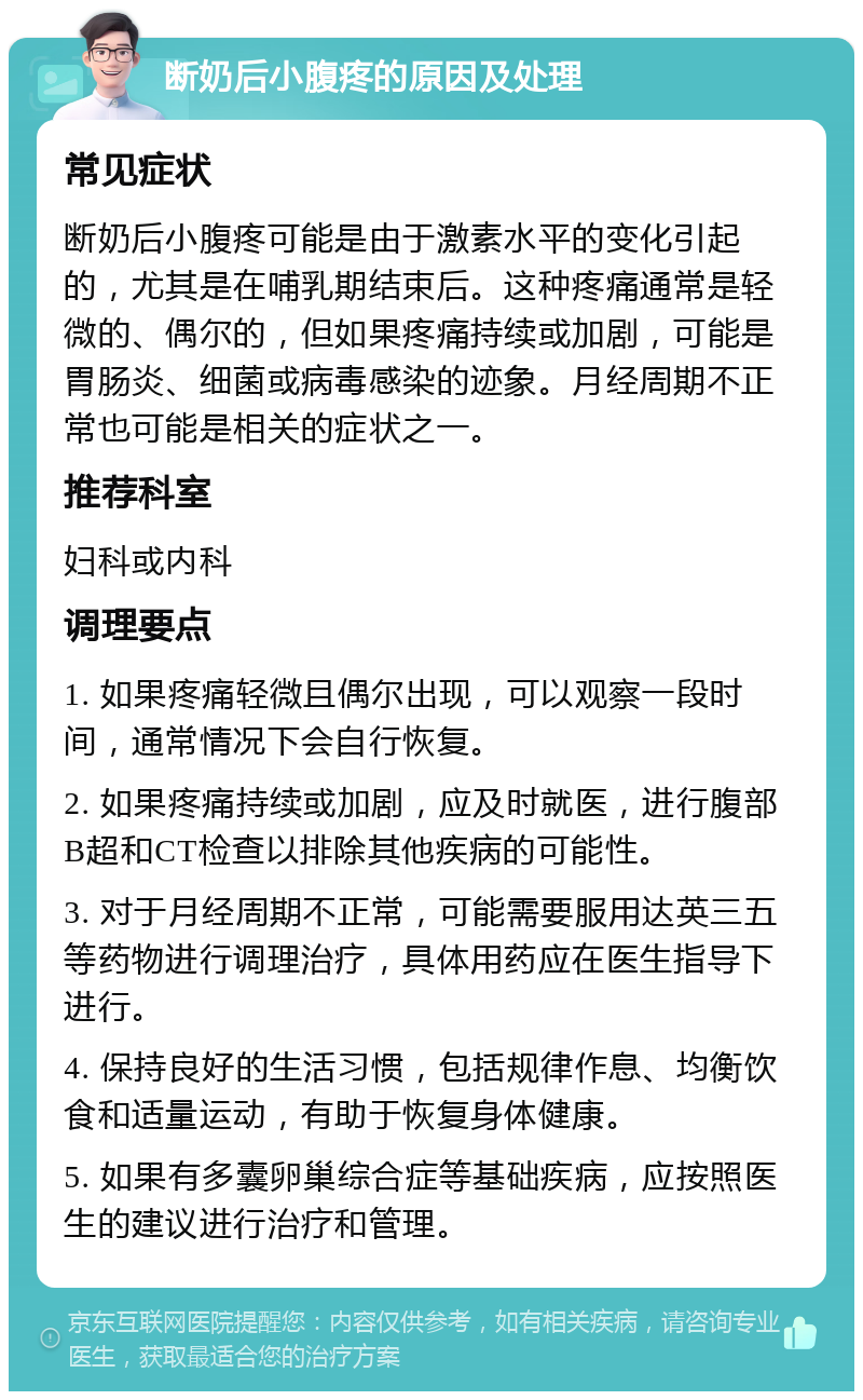 断奶后小腹疼的原因及处理 常见症状 断奶后小腹疼可能是由于激素水平的变化引起的，尤其是在哺乳期结束后。这种疼痛通常是轻微的、偶尔的，但如果疼痛持续或加剧，可能是胃肠炎、细菌或病毒感染的迹象。月经周期不正常也可能是相关的症状之一。 推荐科室 妇科或内科 调理要点 1. 如果疼痛轻微且偶尔出现，可以观察一段时间，通常情况下会自行恢复。 2. 如果疼痛持续或加剧，应及时就医，进行腹部B超和CT检查以排除其他疾病的可能性。 3. 对于月经周期不正常，可能需要服用达英三五等药物进行调理治疗，具体用药应在医生指导下进行。 4. 保持良好的生活习惯，包括规律作息、均衡饮食和适量运动，有助于恢复身体健康。 5. 如果有多囊卵巢综合症等基础疾病，应按照医生的建议进行治疗和管理。